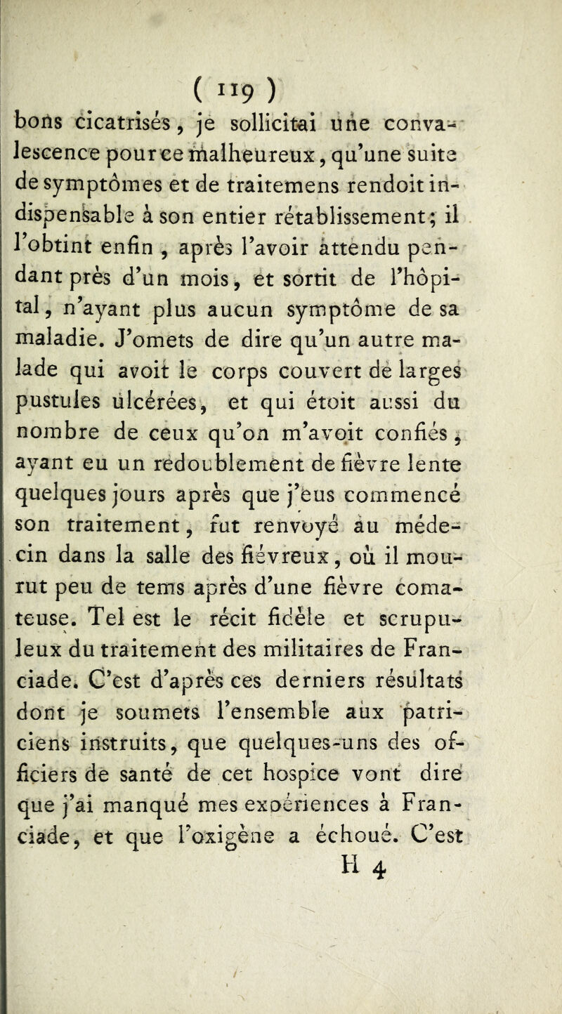 ( ”9 ) boils cicatrises, je sollicitai une conva- lescence pour ce ùlalheUreux, qu’une suite de symptômes et de traitemens rendoit in- dispensable à son entier rétablissement; il l’obtint enfin , après l’avoir attendu pen- dant près d’un mois, et sortit de l’hôpi- tal, n’ayant plus aucun symptôme de sa maladie. J’omets de dire qu’un autre ma- lade qui avoit le corps couvert dè larges pustules ülcérées, et qui étoit aussi du nombre de ceux qu’on m’avoit confiés ; ayant eu un redoublement de fièvre lente quelques jours après que j’eus commencé son traitement, fut renvoyé au méde- cin dans la salle des fiévreux, où il mou- rut peu de tems après d’une fièvre coma- teuse. Tel est le récit fidèle et scrupu- leux du traitement des militaires de Fran- ciade. C’est d’après cês derniers résultats dont je soumets l’ensemble aiix patri- ciens instruits, que quelques-uns des of- ficiers de santé de cet hospice vont dire que j’ai manqué mes exoériences à Fran- ciade, et que l’oxigène a échoué. C’est H 4
