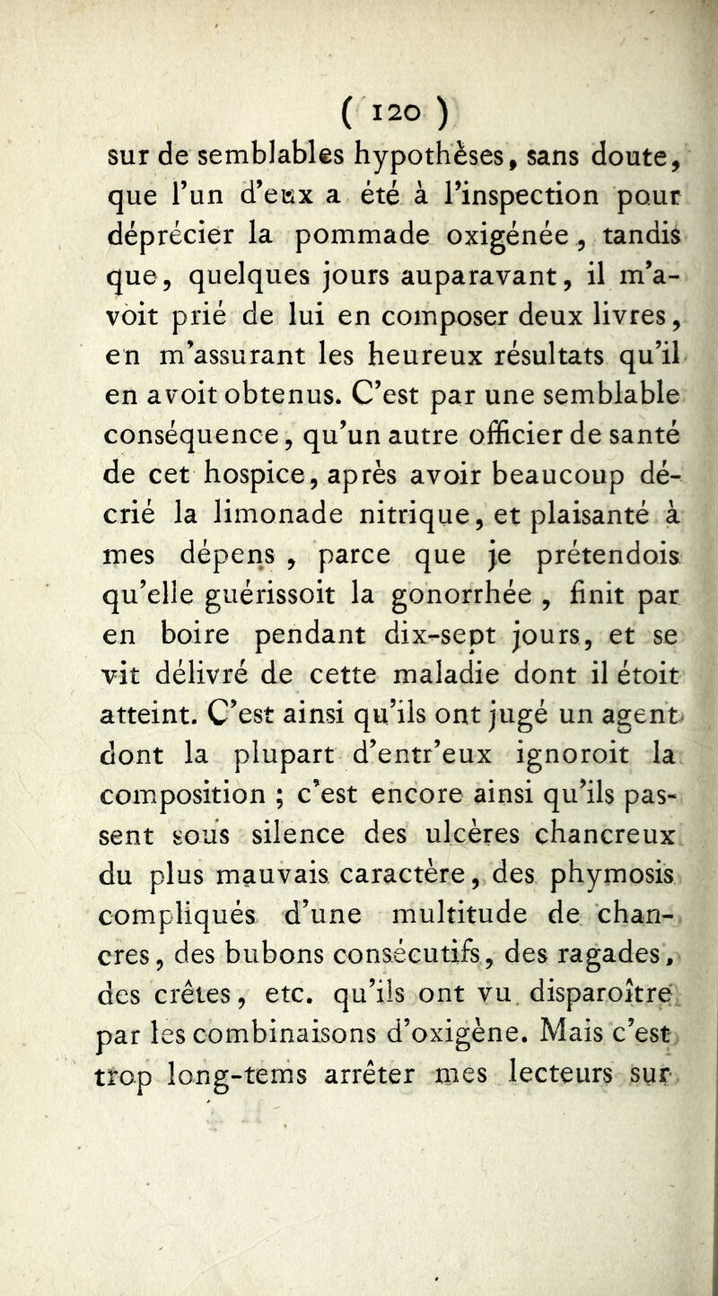 sur de semblables hypothèses, sans doute, que l’un d’eisx a été à l’inspection pour déprécier la pommade oxigénée, tandis que, quelques jours auparavant, il m’a- voit prié de lui en composer deux livres, en m’assurant les heureux résultats qu’il en avoit obtenus. C’est par une semblable conséquence, qu’un autre officier de santé de cet hospice, après avoir beaucoup dé- crié la limonade nitrique, et plaisanté à mes dépens , parce que je prétendois qu’elle guérissoit la gonorrhée , finit par en boire pendant dix^sept jours, et se vit délivré de cette maladie dont il étoit atteint. C’est ainsi qu’ils ont jugé un agent dont la plupart d’entr’eux ignoroit la composition ; c’est encore ainsi qu’ils pas- sent sous silence des ulcères chancreux du plus mauvais caractère, des phymosis compliqués d’une multitude de chan- cres, des bubons consécutifs , des ragades, des crêtes, etc. qu’ils ont vu disparoître par les combinaisons d’oxigène. Mais c’est trop long-tems arrêter mes lecteurs sur