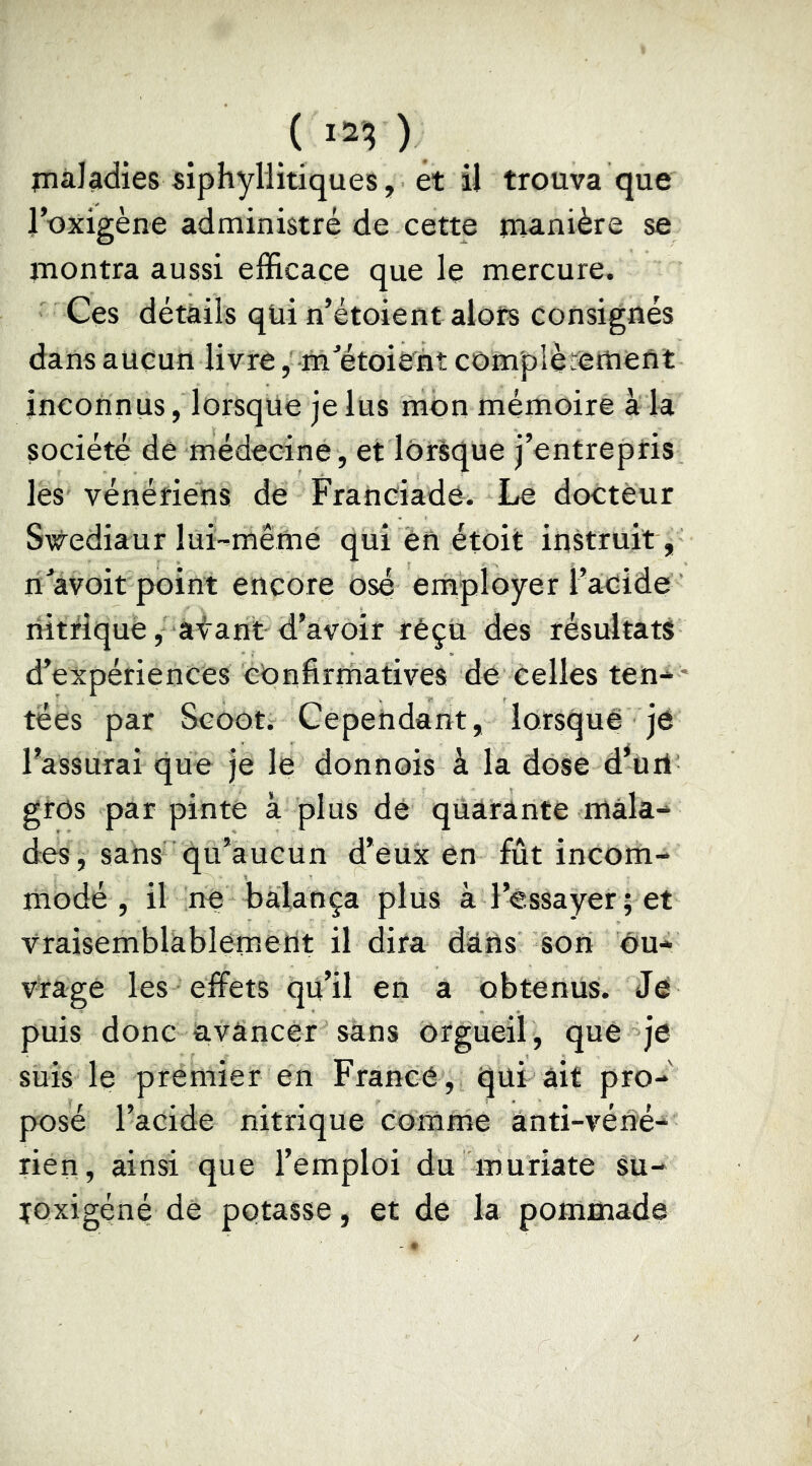 ( ) jnàl^dies siphyllitiques, et il trouva que l’oxigène administré de cette manière se montra aussi efficace que le mercure. Ges détails qui n’étoient alors consignés dans aucun livre, -m^étoiènt complètement inconnus, lorsque je lus mon mémoire à la société de médecine , et lorèque j’entreptis les vénéfiens de Franciade. Le docteur Swediaur lui-mêmé qui én étoit instruit , n avoir point encore osé employer l adide riitfiquè, atant d’avoir réçù des résultats d’expériences confirmatives de celles ten* * tees par Scoots Cependant, lorsquê je l’assurai que je le donnois à la dose d’urt^ gros par pinte à plus dé quarante mala- des, sans qu’aucun d’eux en fût incom- modé , il ne balança plus à l’essayer ; et vraisemblàblemerit il dira dans son Ou- vrage les effets qu’il en a obtenus. Je puis donc avancer sans orgueil, que je suis le premier en France , qui ait pro- posé l’acide nitrique Comme ânti-véné- rien, ainsi que l’emploi du muriate Su- ïoxigéné de potasse, et de la pommade