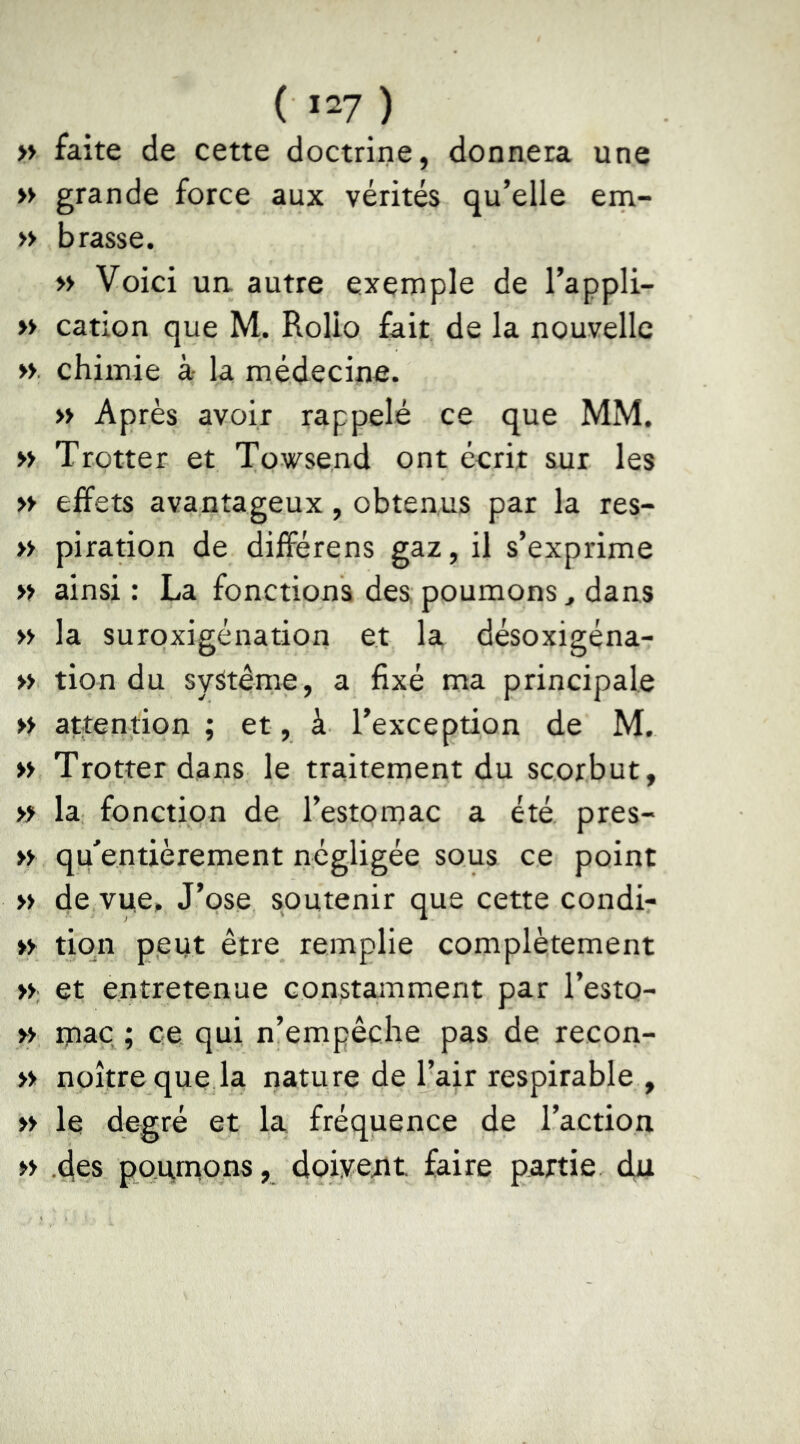 » faite de cette doctrine, donnera une » grande force aux vérités qu’elle em- » brasse. » Voici un autre exemple de l’appli- » cation que M. Rolio fait de la nouvelle » chimie à la médecine. » Après avoir rappelé ce que MM. » Trotter et Towsend ont écrit sur les » effets avantageux, obtenus par la res- » piration de différens gaz, il s’exprime » ainsi: La fonctions des poumons, dans » la suroxigénation et la désoxigéna- » tion du système, a fixé ma principale » attention ; et, à l’exception de M. » Trotter dans le traitement du scorbut, » la fonction de l’estomac a été près- » qffentièrement négligée sous ce point « de vue. J’ose soutenir que cette condi- *y tiqn peut être remplie complètement », et entretenue constamment par l’esto- » maç^ ; ce qui n’empêche pas de recon- » noîtreque la nature de l’air respirable , » le degré et la fréquence de l’action » -des poqmons, doiyejit faire partie du