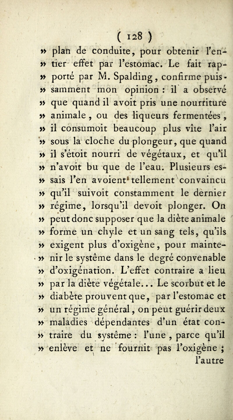 » plan de conduite, pour obtenir l’en- » tier effet par l’estomac. Le fait râp- » porté par M. Spalding, confirme puis- » samment mon opinion : il a observé » que quand il avoit pris une nourriture » animale , ou des liqueurs fermentées, » il consumoit beaucoup plus vite l’air '» sous la cloche du plongeur, que quand » il s’étoit nourri de végétaux, et qu’il » n’avoit bu que de l’eau. Plusieurs es- » sais l’en avoient* tellement convaincu >y qu’il suivoit constamment le dernier >» régime, lorsqu’il devoir plonger. On » peut donc supposer que la diète animale » forme un chyle et un sang tels, qu’ils » exigent plus d’oxigène, pour mainte- » nir le système dans le degré convenable » d’oxigénation. L’effet contraire a lieu » par la diète végétale... Le scorbut et le » diabète prouvent que, par l’estom.ac et » un régime général, on peut guérir deux » maladies dépendantes d’un état con- » traire du système : l’une , parce qu’il » enlève et ne fournit pas l’oxigène ; l’autre