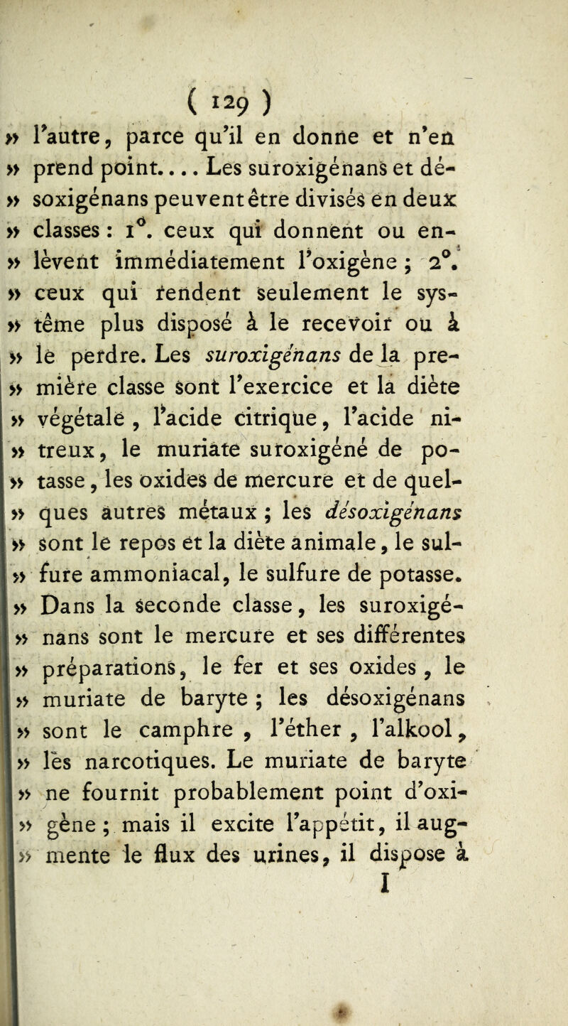 » Tautre, parce qu’il en donne et n’en » prend point.... Les suroxigénanS et dé- » soxigénans peuvent être divisés en deux » classes : ceux qui donnent ou en- » lèvent immédiatement l’oxigène ; 2®. » ceux qui tendent seulement le sys- » terne plus disposé à le recevoir ou à >> le perdre. Les suroxîgénans de la pre- >> mière classe sont l’exercice et la diète » végétale , l^acide citrique, l’acide ni- » treux, le muriate sutoxigéné de po- » tasse, les oxides de mercure et de quel- >> ques autres métaux ; les désoxigénans » sont le repos et la diète animale, le sul- >> fure ammoniacal, le sulfure de potasse. » Dans la seconde classe, les suroxigé- » nans sont le mercure et ses différentes » préparations, le fer et ses oxides, le » muriate de baryte ; les désoxigénans » sont le camphre , l’éther, l’alkool, » lès narcotiques. Le muriate de baryte » ne fournit probablement point d’oxi- » gène ; mais il excite l’appétit, ilaug- » mente le flux des urines, il dispose à I
