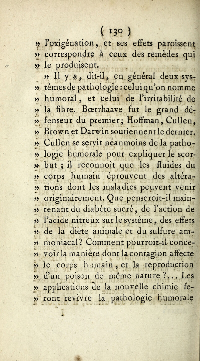 >> l’oxigénation, et ses effets paroissent >y correspondre à ceux des remèdes qui >> le produisent. » Il y a, dit-il, en général deux sys- « ternes de pathologie : celui qu’on nomme » humoral, et celui de l’irritabilité de ^ la fibre. Bœrrhaave fut le grand dé- fenseur du premier; Hoffman, Cullen, » Brown et Darwin soutiennent le dernier, » Cullen se servit néanmoins de la patho- » logic humorale pour expliquer le scor- ia but ; il reconnoit que les fluides du >> corps humain éprouvent des altéra- » tions dont les maladies peuvent venir » originairement. Que penseroit-il main- » tenant du diabète sucré, de l’action de » l’acide nitreux sur le système, des effets » de la diète animale et du sulfure am- » moniacal? Comment pourroit-il conce- » voir la manière dont la contagion affecte >> le corps humain, et la reproduction » d’un poison de même nature?,.. Les » applications de la nouvelle chimie fe- >> ront revivre la pathologie humorale