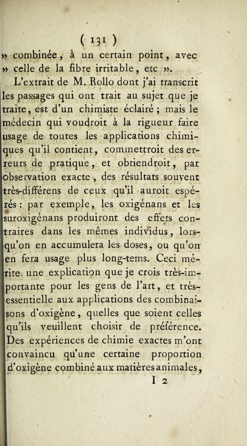 ( *3' ) » combinée, à un certain point, avec » celle de la fibre irritable, etc ». L’extrait de M. Rollo dont j’ai transcrit les passages qui ont trait au sujet que je traite, est d’un chimiste éclairé ; mais le médecin qui voudroit à la rigueur faire usage de toutes les applications chimi- ques qu’il contient, commettroit des er- reurs de pratique, et obtiendroit, par observation exacte , des résultats souvent très-différens de ceux qu’il auroit espé- rés : par exemple, les oxigénans et les suroxigénans produiront des effets con- traires dans les mêmes individus, lors- qu’on en accumulera les doses, ou qu’on en fera usage plus long-tems. Ceci mé- rite, une explication que je crois très-im- portante pour les gens de l’art, et très- essentielle aux applications des combinai- sons d’oxigène, quelles que soient celles qu’ils veuillent choisir de préférence. Des expériences de chimie exactes m’ont convaincu qü’une certaine proportion d’oxigène combiné aux matières animales, I 2