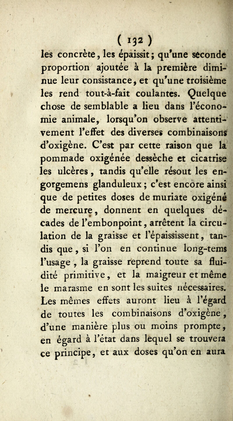 ( IJÎ ) lés concrète,les épaissit; qu'une seconde proportion ajoutée à la première dimi- nue leur consistance, et qu'une troisième les rend tout-à-fait coulantes. Quelque chose de semblable a lieu dans l’écono- mie animale, lorsqu’on observe attenti- vement l'efFet des diverses combinaisons d’oxigène. C’est par cette raison que la pommade oxigénée dessèche et cicatrise les ulcères, tandis qu’elle résout les en- gorgemens glanduleux ; c’est encore ainsi que de petites doses de muriate oxigéné de mercure, donnent en quelques dé- cades de l’embonpoint, arrêtent la circu- lation de la graisse et l’épaississent, tan- dis que , si l’on en continue long-tems l’usage , la graisse reprend toute sa flui- dité primitive, et la maigreur et même le marasme en sont les suites nécessaires. Les mêmes effets auront lieu à l’égard de toutes les combinaisons d’oxigène, d’une manière plus ou moins prompte, en égard à l’état dans lequel se trouvera ce principe, et aux doses qu’on en aura