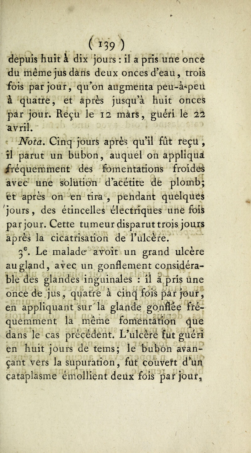 depuis huit à dix jours : il a pris une once du même jus dans deux onces d’eau, trois fois par jour, qu’on augmenta peu-à'peii à quatre, et après jusqu’à huit onces par jour. Reçu le 12 mars, guéri le 2l avril. Nota. Cinq jours après qu’il fût reçu, îl parut un bilbon, auquel on appliqué /réquemment des fomentations froides avec une sbrutidn d’àcétite de plomb; et après on 'en tira , pendant quelques ^jours, des étincelles électriques une foiè par jour. Cette tumeur disparut trois jours après la cicatrisation de l’ülcère. 5®. Le malade aroit un grand ulcère au gland, avec un gonflement considéra- ble des glandes inguinales : il a pris ûne once de.jus, quatre à cinq fois par jour, en appliquant sur la glande go.nâèe fré- quemment la même fomentation que dans le cas précédent. L’ulcère fut güéri en huit jours de tems; le bubon avan- çant vers la supuration, fût coïïVeft d*ün cataplasme émollient deux fois par jour.