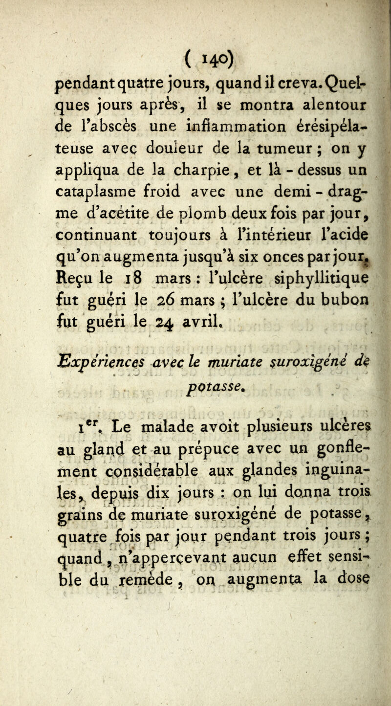 pendant quatre jours, quand il creva. Quel- ques jours après, il se montra alentour de l’abscès une inflammation érésipéla- teuse avec douleur de la tumeur ; on y appliqua de la charpie, et là - dessus un cataplasme froid avec une demi - drag- me d’acétite de plomb deux fois par jour, continuant toujours à l’intérieur l’acide qu’on augmenta jusqu’à six onces par jour^j Reçu le 18 mars : l’ulcère siphyllitique fut guéri le 26 mars ; l’ulcère du bubon fut guéri le 24 avril. Expériences avec le muriate suroxlgéné de potasse, 1**“. Le malade avoit plusieurs ulcères au gland et au prépuce avec un gonfle- ment considérable aux glandes inguina- les, depuis dix jours : on lui donna trois grains de muriate suroxigéné de potasse, quatre fois par jour pendant trois jours; quand , n’apperçevant aucun effet sensi- ble du remède, on augmenta la dose