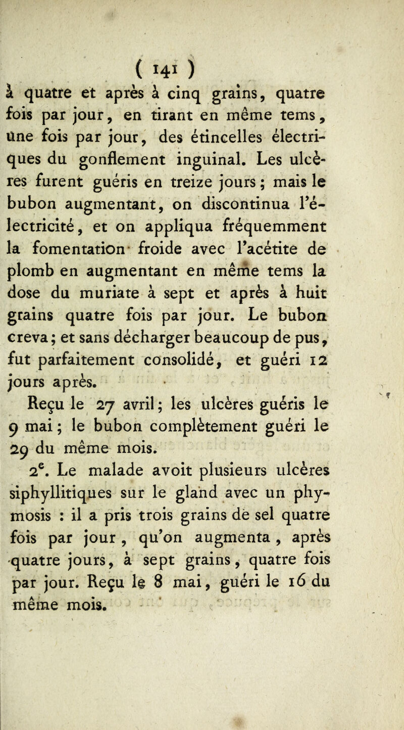 à quatre et après à cinq grains, quatre fois par jour, en tirant en même tems, Une fois par jour, des étincelles électri- ques du gonflement inguinal. Les ulcè- res furent guéris en treize jours ; mais le bubon augmentant, on discontinua Té- lectricité, et on appliqua fréquemment la fomentation- froide avec l’acétite de plomb en augmentant en même tems la dose du muriate à sept et après à huit grains quatre fois par jour. Le bubon creva; et sans décharger beaucoup de pus, fut parfaitement consolidé, et guéri I2 jours après. Reçu le 27 avril ; les ulcères guéris le 9 mai ; le bubon complètement guéri le 29 du même mois. 2®. Le malade avoit plusieurs ulcères siphyllitiques sur le gland avec un phy- mosis : il a pris trois grains dé sel quatre fois par jour , qu’on augmenta, après ■quatre jours, à sept grains, quatre fois par jour. Reçu le 8 mai, guéri le 16 du même mois.