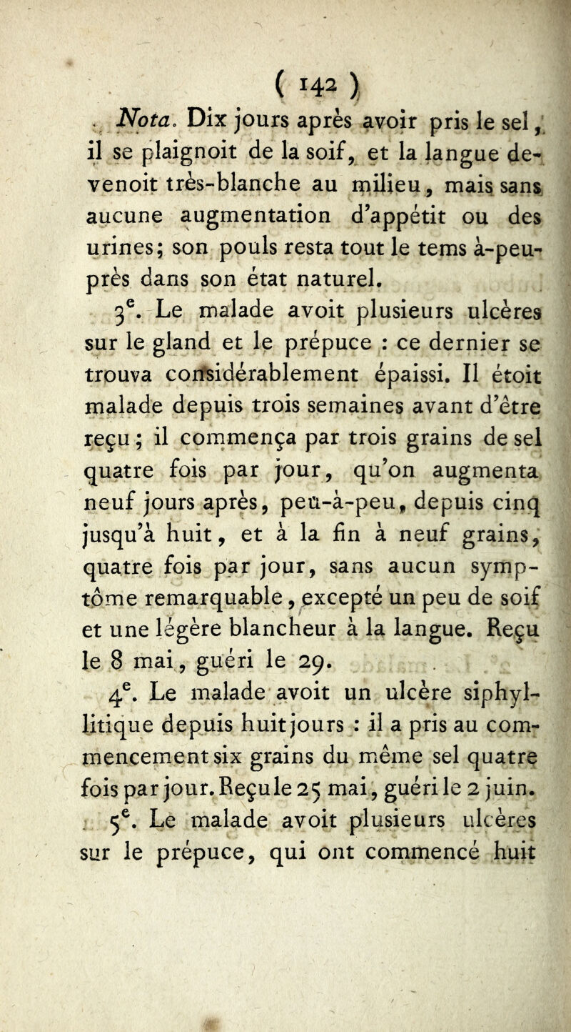 . Nota. Dix jours après avoir pris le sel il se plaignoit de la soif, et la langue de- venoit très-blanche au milieu, mais sans aucune augmentation d’appétit ou des urines; son pouls resta tout le tems à-peu- près dans son état naturel. 3®. Le malade avoit plusieurs ulcères sur le gland et le prépuce : ce dernier se trouva coifsidérablement épaissi. Il étoit malade depuis trois semaines avant d’être reçu ; il commença par trois grains de sel quatre fois par jour, qu’on augmenta neuf jours après, peu-à-peu, depuis cinq jusqu’à huit, et à la fin à neuf grains, quatre fois par jour, sans aucun symp- tôme remarquable, excepté un peu de soif et une légère blancheur à la langue. Reçu le 8 mai , guéri le 29. 4®. Le malade avoit un ulcère siphyl- litique depuis huit jours : il a pris au com- mencement six grains du même sel quatre fois par jour.Reçule25 mai, guéri le 2 juin. 5®. Le malade avoit plusieurs ulcères sur le prépuce, qui ont commencé huit