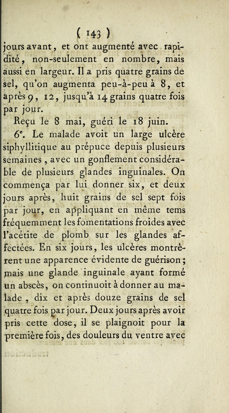 jours avant , et ont augmenté avec rapi- dité, non-seulement en nombre, mais aussi en largeur. Il a pris quatre grains de sel, qu’on augmenta peu-à-peu à 8, et après 9, 12, jusqu’à 14 grains quatre fois par jour. Reçu le 8 mai, guéri le 18 juin. 6®. Le malade avoir un large ulcère siphyllitique au prépuce depuis plusieurs semaines, avec un gonflement considéra- ble de plusieurs glandes inguinales. On commença par lui donner six, et deux jours après, huit grains de sel sept fois par jour, en appliquant en même tems fréquemment les fomentations froides avec l’acétite de plomb sur les glandes af- fectées. En six jours, les ulcères montrè- rent une apparence évidente de guérison ; mais une glande inguinale ayant formé un abscès, on continuoit àdonner au ma- lade , dix et après douze grains de sel quatre fois par jour. Deux jours après avoir pris cette dose, il se plaignoit pour la première fois, des douleurs du ventre avec