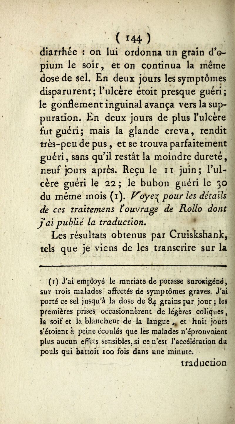 diarrhée : on lui ordonna un grain d’o- pium le soir, et on continua la même dose de sel. En deux jours les symptômes disparurent; Tulcère étoit presque guéri; le gonflement inguinal avança vers la sup- puration. En deux jours de plus l’ulcère fut guéri; mais la glande creva, rendit très-peu de pus, et se trouva parfaitement guéri, sans qu’il restât la moindre dureté, neuf jours après. Reçu le 11 juin ; l’ul- cère guéri le ii ; le bubon guéri le 30 du même mois (i). F'oye^ pour les détails de ces traitemens touvrage de Rollo dont J ai publié la traduction. Les résultats obtenus par Cruiskshank, tels que je viens de les transcrire sur la (!) j’ai employé le muriate de potasse Suroicigéné, sur trois malades affectés de symptômes graves. J'ai porté ce sel jusqu'à la dose de 84 grains par jour ; les premières prises occasionnèrent de légères coliques, la soif et la blancheur de la langue ,, et huit jours s’étoient à peine écoulés que les malades n’éprouvoient plus aucun efîfets sensibles, si ce n’est l'accélération du pouls qui battoit 100 fois dans une minute. traduction