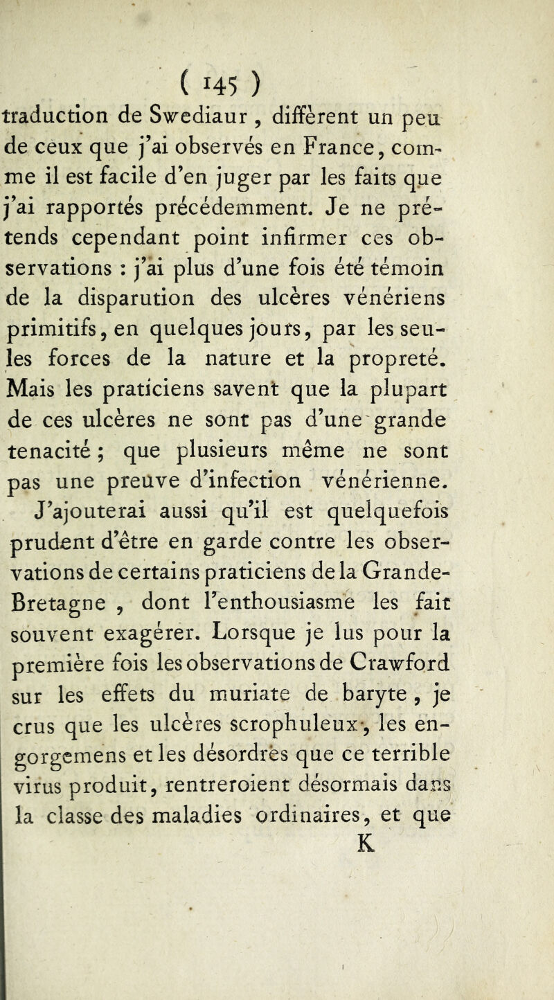 traduction de Swediaur , diffèrent un peu de ceux que j’ai observés en France, corn^ me il est facile d’en juger par les faits que j’ai rapportés précédemment. Je ne pré- tends cependant point infirmer ces ob- servations : j’âi plus d’une fois été témoin de la disparution des ulcères vénériens primitifs, en quelques jours, par les seu- les forces de la nature et la propreté. Mais les praticiens savent que la plupart de ces ulcères ne sont pas d’une grande ténacité ; que plusieurs même ne sont pas une preuve d’infection vénérienne. J’ajouterai aussi qu’il est quelquefois prudent d’être en garde contre les obser- vations de certains praticiens de la Grande- Bretagne , dont l’enthousiasme les fait souvent exagérer. Lorsque je lus pour la première fois les observations de Crawford sur les effets du muriate de baryte , je crus que les ulcères scrophuleux-, les en- gorgemens et les désordres que ce terrible virus produit, rentreroient désormais dans la classe des maladies ordinaires, et que K