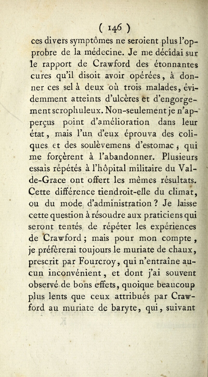 ( 14^ ) ces divers symptômes ne seroient plus l’op- probre de la médecine. Je me décidai sur le rapport de Crawford des étonnantes cures qu’il disoit avoir opérées, à don- ner ces sel à deux où trois malades, évi- demment atteints d’ulcères et d’engorge- ment scropliuleux. Non-seulement je n’ap-' perdus point d’amélioration dans leur état, mais l’un d’eux éprouva des coli- ques et des soulèvemens d’estomac ^ qui me forçèrent à l’abandonner. Plusieurs essais répétés à l’hôpital militaire du Val- de-Grace ont offert les mêmes résultats. Cette différence tiendroit-elle du climat, ou du mode d’administration ? Je laisse cette question à résoudre aux praticiens qui seront tentés de répéter les expériences de Crawford ; mais pour mon compte , je préférerai toujours le muriate de chaux, prescrit par Fourcroy, qui n’entraîne au- cun inconvénient, et dont j’ai souvent observé de bons effets, quoique beaucoup plus lents que ceux attribués par Craw- ford au muriate de baryte, qui, suivant