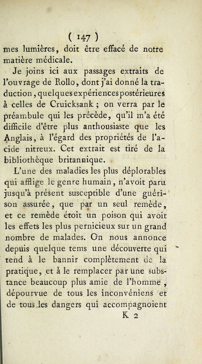 jnes lumières, doit être effacé de notre matière médicale. Je joins ici aux passages extraits de l’ouvrage de Rollo, dont j’ai donné la tra- duction, quelques expériences postérieures à celles de Cruicksank ; on verra par le préambule qui les précède, qu’il m’a été difficile d’être plus anthousiaste que les Anglais, à l’égard des propriétés de l’a- cide nitreux. Cet extrait est tiré de la bibliothèque britannique. L’une des maladies les plus déplorables qui afflige le genre humain, n’avoit paru jusqu’à présent susceptible d’une guéri- ' son assurée, que par un seul remède, et ce remède étoit un poison qui avoit les effets les plus pernicieux sur un grand nombre de malades. On nous annonce depuis quelque tems une découverte qui tend à le bannir complètement de la pratique, et à le remplacer par une subs- tance beaucoup plus amie de l’homme , dépourvue de tous les inconvéniens et de tous les dangers qui accompagnoient K 2
