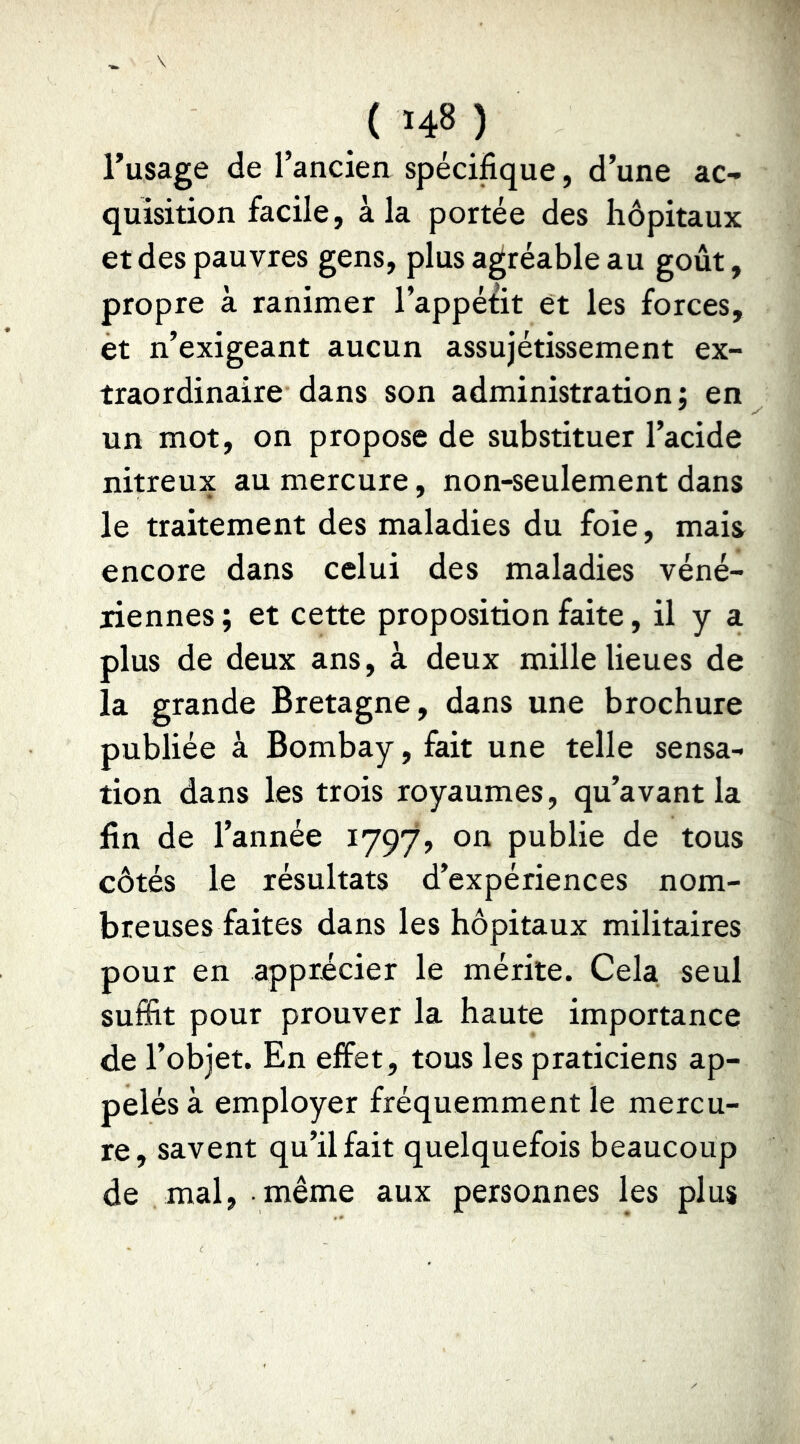 Tusage de l’ancien spécifique, d’une ac- quisition facile, à la portée des hôpitaux et des pauvres gens, plus agréable au goût, propre à ranimer l’appétit et les forces, et n’exigeant aucun assujétissement ex- traordinaire dans son administration ; en un mot, on propose de substituer l’acide nitreux au mercure, non-seulement dans le traitement des maladies du foie, mais encore dans celui des maladies véné- riennes ; et cette proposition faite, il y a plus de deux ans, à deux mille lieues de la grande Bretagne, dans une brochure publiée à Bombay, fait une telle sensa- tion dans les trois royaumes, qu’avant la fin de l’année 1797, on publie de tous côtés le résultats d’expériences nom- breuses faites dans les hôpitaux militaires pour en apprécier le mérite. Cela seul suffit pour prouver la haute importance de l’objet. En effet, tous les praticiens ap- pelés à employer fréquemment le mercu- re, savent qu’il fait quelquefois beaucoup de mal, même aux personnes les plus