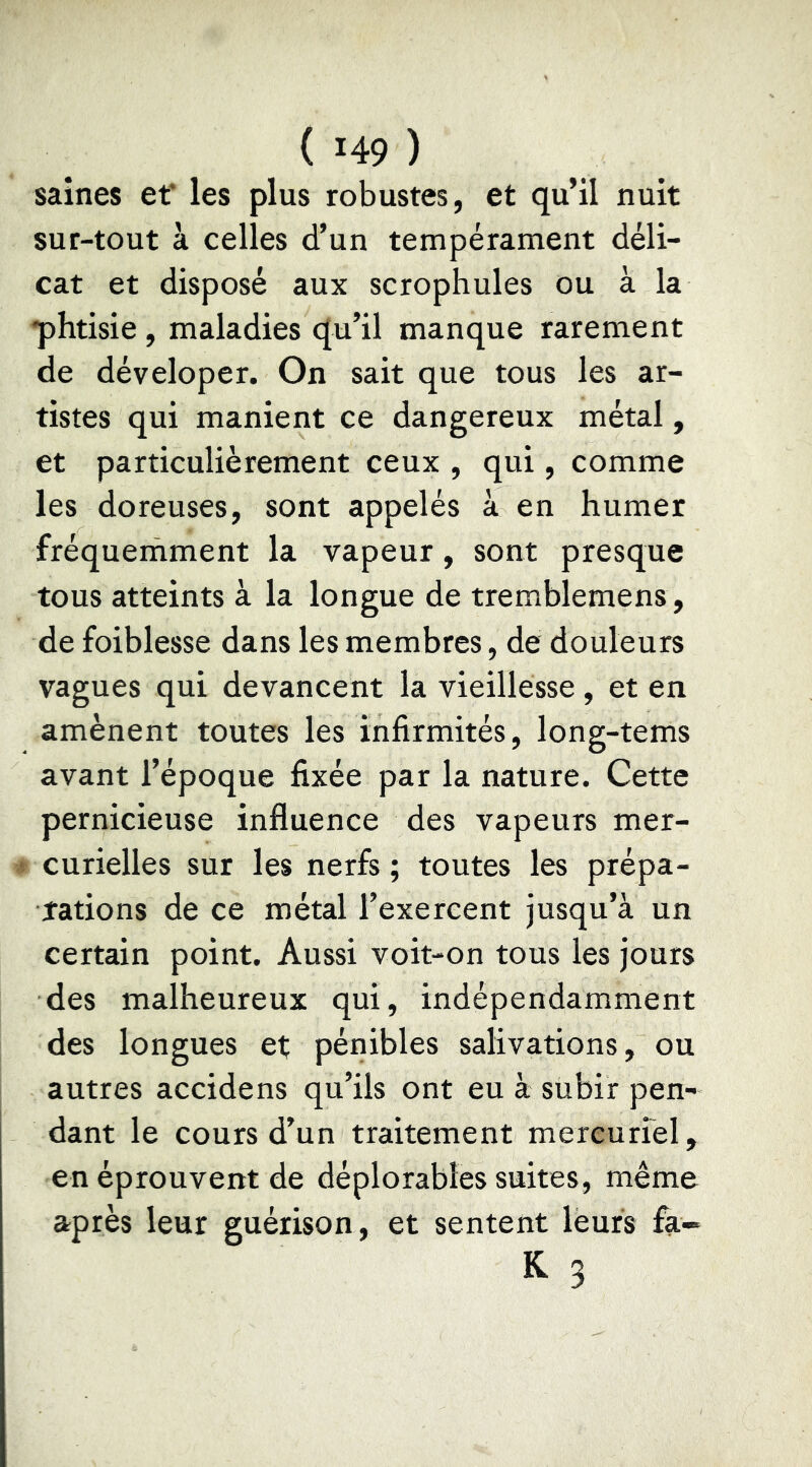 saines et* les plus robustes, et qu’il nuit sur-tout à celles d’un tempérament déli- cat et disposé aux scrophules ou à la •phtisie , maladies qu’il manque rarement de déveloper. On sait que tous les ar- tistes qui manient ce dangereux métal, et particulièrement ceux , qui, comme les doreuses, sont appelés à en humer fréquemment la vapeur, sont presque tous atteints à la longue de tremblemens, de foiblesse dans les membres, de douleurs vagues qui devancent la vieillesse, et en amènent toutes les infirmités, long-tems avant l’époque fixée par la nature. Cette pernicieuse influence des vapeurs mer- curielles sur les nerfs ; toutes les prépa- îations de ce métal l’exercent jusqu’à un certain point. Aussi voit-on tous les jours des malheureux qui, indépendamment des longues et pénibles salivations, ou autres accidens qu’ils ont eu à subir pen- dant le cours d’un traitement mereurrel, en éprouvent de déplorables suites, même après leur guérison, et sentent leurs fa- K- 3