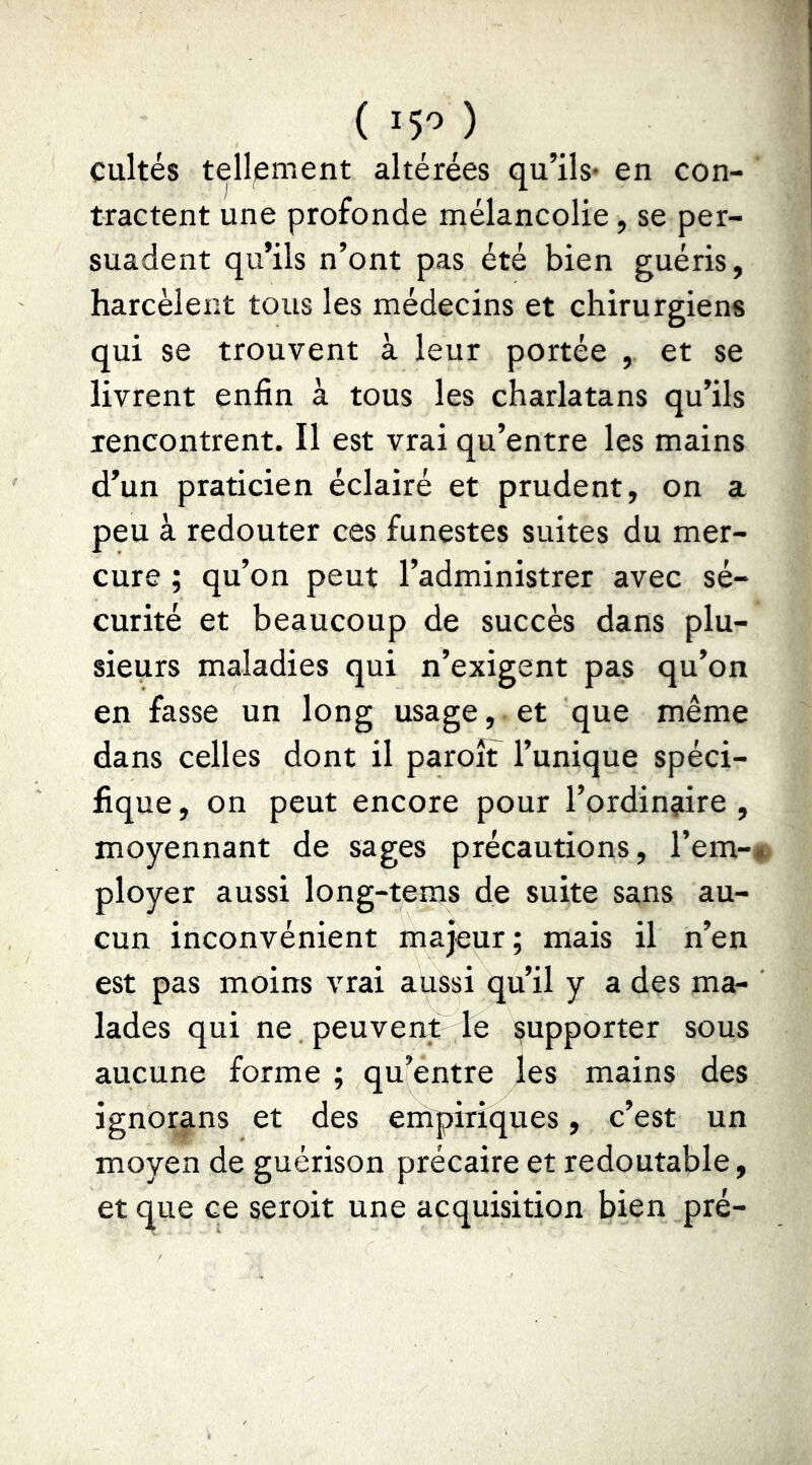 ( 15'’ ) cultes tell^ement altérées qu’ils* en con- tractent une profonde mélancolie, se per- suadent qu’ils n’ont pas été bien guéris, harcèlent tous les médecins et chirurgiens qui se trouvent à leur portée , et se livrent enfin à tous les charlatans qu’ils rencontrent. Il est vrai qu’entre les mains d’un praticien éclairé et prudent, on a peu à redouter ces funestes suites du mer- cure ; qu’on peut l’administrer avec sé- curité et beaucoup de succès dans plu- sieurs maladies qui n’exigent pas qu’on en fasse un long usage, et que même dans celles dont il paroit l’unique spéci- fique , on peut encore pour l’ordinaire , moyennant de sages précautions, l’em- ployer aussi long-tems de suite sans au- cun inconvénient majeur; mais il h’en est pas moins vrai aussi qu’il y a des ma- lades qui ne peuvent le supporter sous aucune forme ; qu’entre les mains des ignorans et des empiriques, c’est un moyen de guérison précaire et redoutable, et que ce seroit une acquisition bien pré-