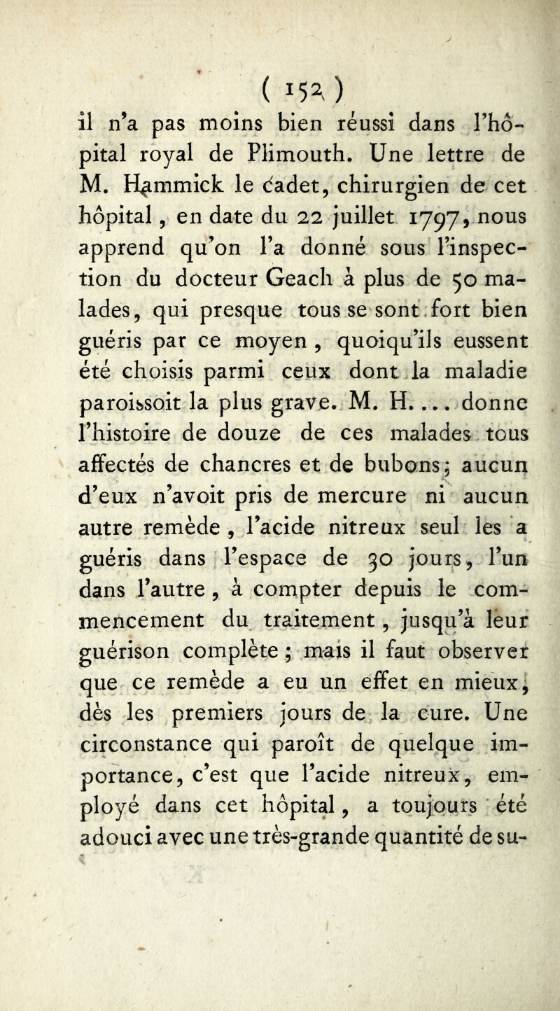 il n’a pas moins bien réussi dans l’ho- pital royal de Plimouth. Une lettre de M. H^mmick le dadet, chirurgien de cet hôpital, en date du 22 juillet 1797, nous apprend qu’on l’a donné sous l’inspec- tion du docteur Geach à plus de 50 ma- lades, qui presque tous se sont fort bien guéris par ce moyen , quoiqu’ils eussent été choisis parmi ceux dont la maladie paroissoit la plus grave. M. H.... donne l’histoire de douze de ces malades tous affectés de chancres et de bubons; aucun d’eux n’avoit pris de mercure ni aucun autre remède , l’acide nitreux seul les a guéris dans l’espace de 30 jours, l’un dans l’autre, à compter depuis le com- mencement du traitement, jusqu’à leur guérison complète ; mais il faut observer que ce remède a eu un effet en mieux; dès les premiers jours de la cure. Une circonstance qui paroît de quelque im- portance, c’est que l’acide nitreux, em- ployé dans cet hôpital, a toujours été adouci avec une très-grande quantité de su-