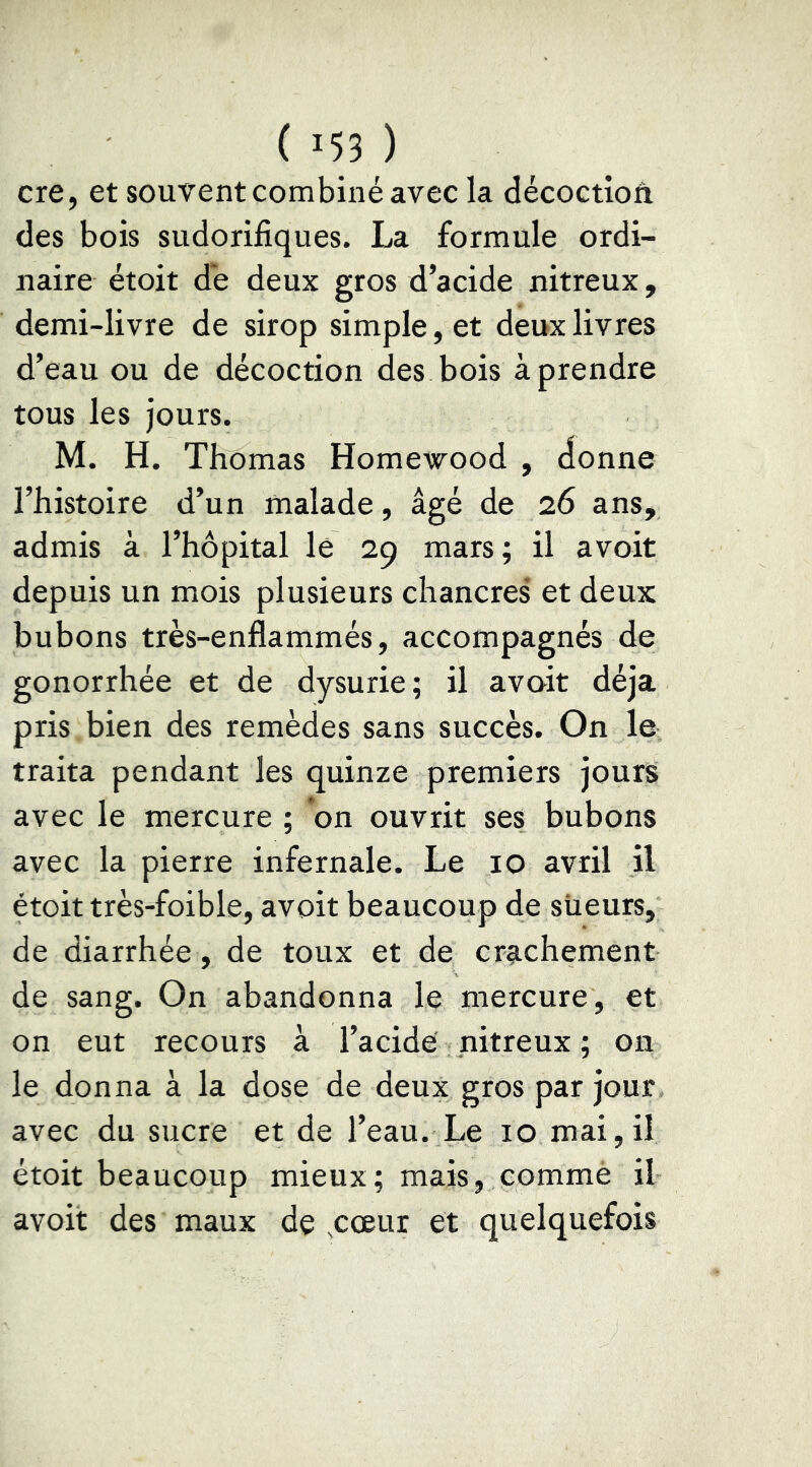 ( 155 ) ere, et souvent combiné avec la décoctioâ des bois sudorifiques. La formule ordi- naire étoit de deux gros d’acide nitreux, demi-livre de sirop simple, et deux livres d’eau ou de décoction des bois à prendre tous les jours. M. H. Thomas Homewood , donne l’histoire d’un malade, âgé de 26 ans, admis à l’hôpital lé 29 mars ; il avoit depuis un mois plusieurs chancres et deux bubons très-enflammés, accompagnés de gonorrhée et de dysurie; il avoit déjà pris bien des remèdes sans succès. On le traita pendant les quinze premiers jours avec le mercure ; on ouvrit ses bubons avec la pierre infernale. Le 10 avril il étoit très-foible, avoit beaucoup de siieurs, de diarrhée, de toux et de crg-chement de sang. On abandonna le mercure, et on eut recours à l’acide nitreux ; on le donna à la dose de deux gros par jour avec du sucre et de l’eau. Le 10 mai,il étoit beaucoup mieux; mais, commè il avoit des maux de ,cœur et quelquefois
