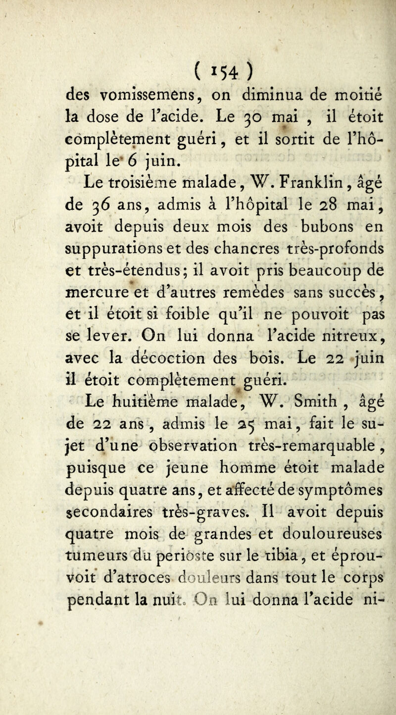 des vomissemens, on diminua de moitié la dose de l’acide. Le 30 mai , il étoit Gômplètement guéri, et il sortit de l’hô- pital le’ 6 juin. Le troisième malade, W. Franklin, âgé de 36 ans, admis à l’hôpital le 28 mai, avoit depuis deux mois des bubons en suppurations et des chancres très-profonds et très-étendus; il avoit pris beaucoup de mercure et d’autres remèdes sans succès, et il étoit si foible qu’il ne pouvoit pas se lever. On lui donna l’acide nitreux, avec la décoction des bois. Le 22 juin il étoit complètement guéri. Le huitième malade, W. Smith , âgé de 22 ans , admis le 25 mai, fait le su- jet d’une observation très-remarquable, puisque ce jeune homme étoit malade depuis quatre ans, et a'ffecté de symptômes secondaires très-graves. Il avoit depuis quatre mois de grandes et douloureuses tumeurs du periôste sur le tibia, et éprou- voif d’atroces douleurs dans tout le corps pendant la nuit. On lui donna l’acide ni-
