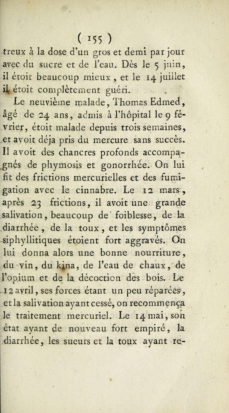 treux à la dose d’un gros et demi par jour avec du sucre et de l’eau. Dès le 5 juin, il éroit beaucoup mieux , et le 14 juillet il, étoit complètement guéri. Le neuvième malade, Thomas Edmed, âgé de 24 ans, admis à l’hôpital le 9 fé- vrier, étoit malade depuis trois semaines, et avoit déjà pris du mercure sans succès. Il avoit des chancres profonds accompa;- gnés de phymosis et gonorrhée. On lui fit des frictions mercurielles et des fumi- gation avec le cinnabre. Le 12 mary, après 23 frictions, il avoit une grande salivation, beaucoup de' foiblesse, de la diarrhée, de la toux, et les symptômes siphyllitiques étoient fort aggravés. On lui donna alors une bonne nourriture, du vin, du kina, de l’eau de chaux, de l’opium et de la décoction des bois. Le .12avril, ses forces étant un peu réparées*, et la salivation ayant cessé, on recommença le traitement mercuriel. Le 14 mai , son état ayant de nouveau fort empiré, la diarrhée, les sueurs et la toux ayant re-