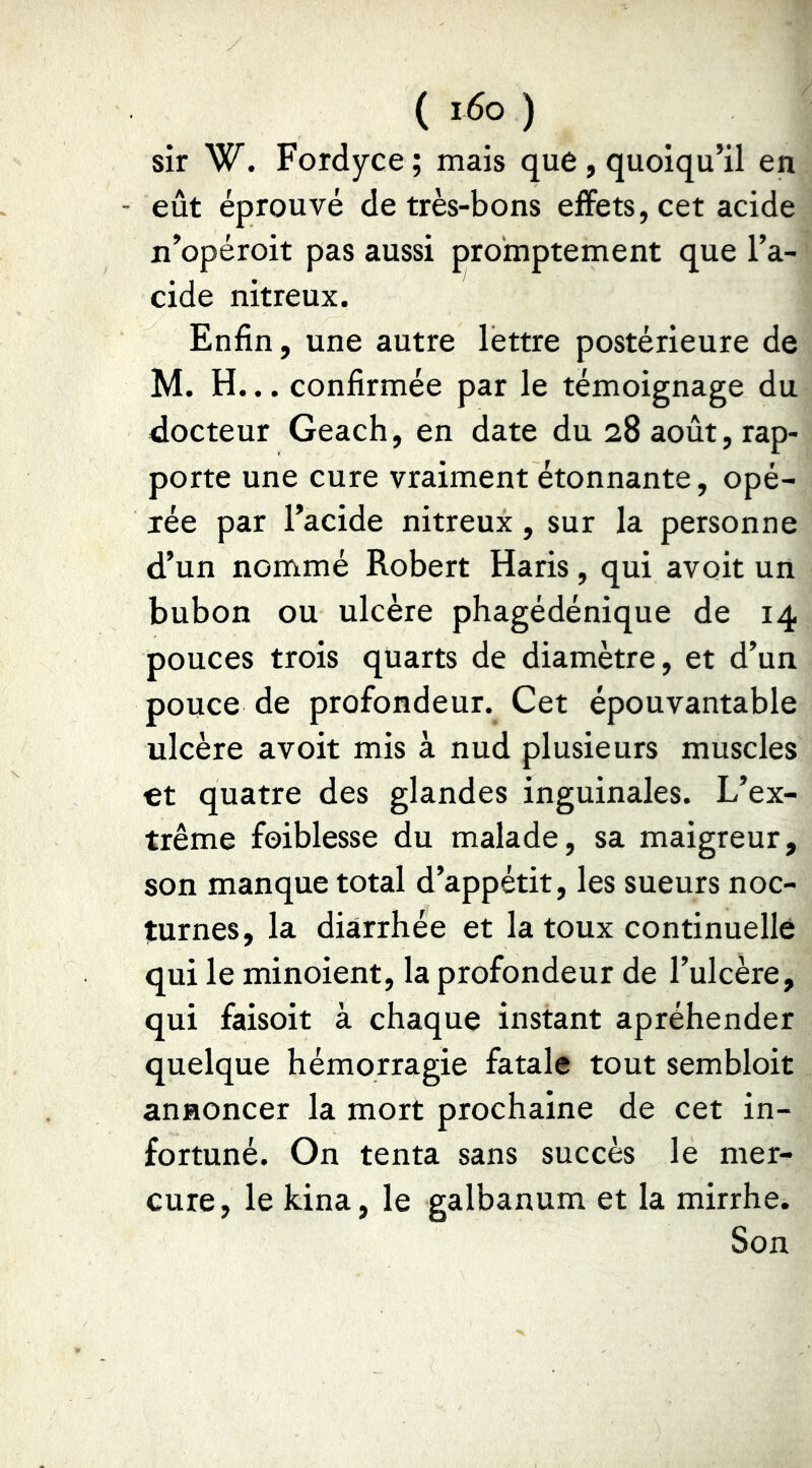( 1^0 ) sir W. Fordyce ; mais que , quoiqu’il en eût éprouvé de très-bons effets, cet acide n’opéroit pas aussi promptement que l’a- cide nitreux. Enfin, une autre lettre postérieure de M. H... confirmée par le témoignage du docteur Geach, en date du 28 août, rap- porte une cure vraiment étonnante, opé- rée par l’acide nitreux, sur la personne d’un nommé Robert Haris, qui avoir un bubon ou ulcère phagédénique de 14 pouces trois quarts de diamètre, et d’un pouce de profondeur. Cet épouvantable ulcère avoir mis à nud plusieurs muscles et quatre des glandes inguinales. L’ex- trême foiblesse du malade, sa maigreur, son manque total d’appétit, les sueurs noc- turnes, la diarrhée et la toux continuelle qui le minoient, la profondeur de l’ulcère, qui faisoit à chaque instant apréhender quelque hémorragie fatale tout sembloit annoncer la mort prochaine de cet in- fortuné. On tenta sans succès le mer- cure, le kina, le galbanum et la mirrhe. Son