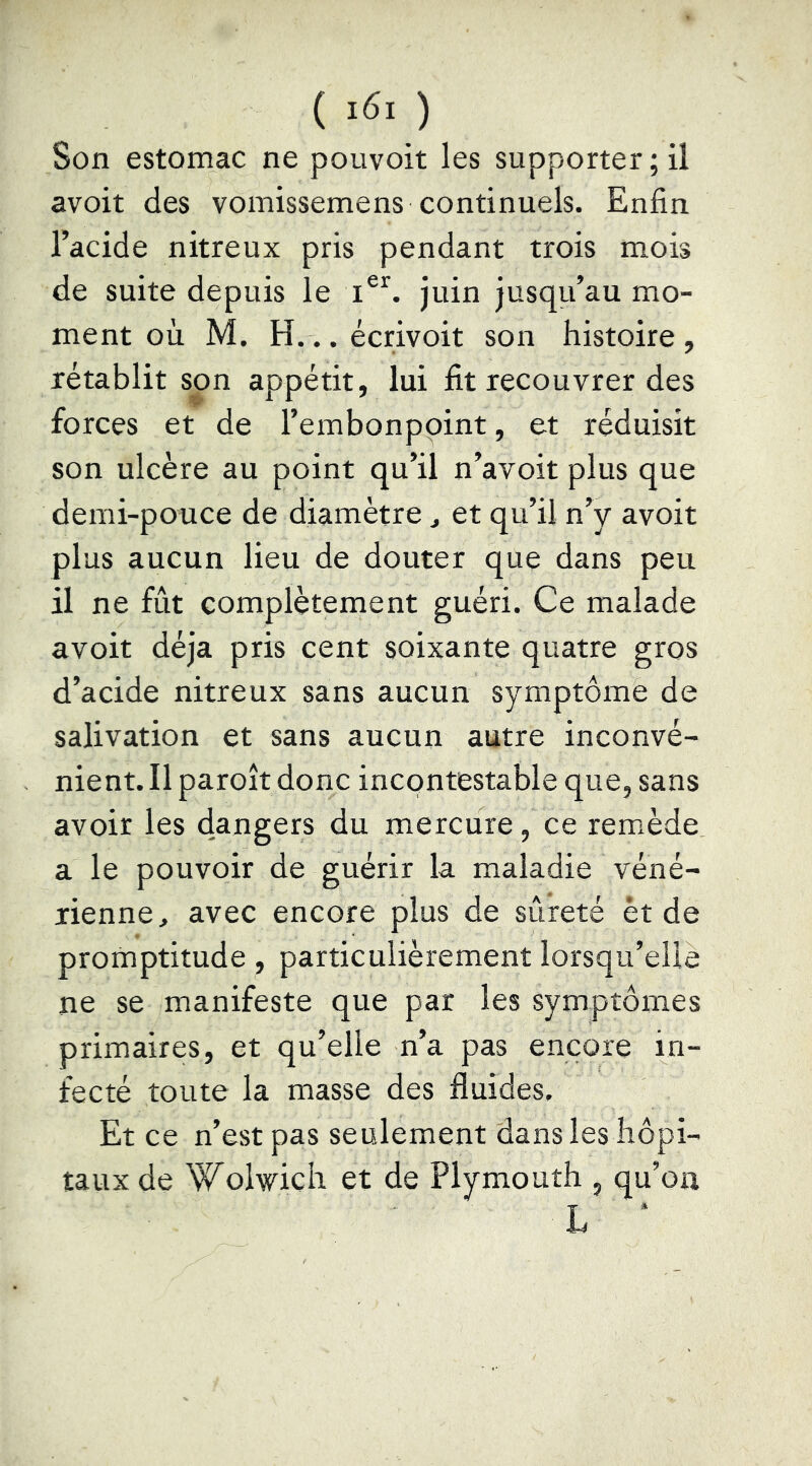 ( ) Son estomac ne pouvoit les supporter; il avoit des vomissemens continuels. Enfin l’acide nitreux pris pendant trois mois de suite depuis le juin jusqu’au mo- ment où M. H... écrivoit son histoire , rétablit son appétit, lui fit recouvrer des forces et de l’embonpoint, et réduisit son ulcère au point qu’il n’avoit plus que demi-pouce de diamètre ^ et qu’il n’y avoit plus aucun lieu de douter que dans peu il ne fut complètement guéri. Ce malade avoit déjà pris cent soixante quatre gros d’acide nitreux sans aucun symptôme de salivation et sans aucun autre inconvé- nient. Il paroît donc incontestable que, sans avoir les dangers du mercure, ce remède a le pouvoir de guérir la maladie véné- rienne, avec encore plus de sûreté èt de promptitude, particulièrement lorsqu’elle ne se manifeste que par les symptômes primaires, et qu’elle n’a pas encore in- fecté toute la masse des fluides. Et ce n’est pas seulement dans les hôpi- taux de Wolwich et de Plymouth , qu’on L *
