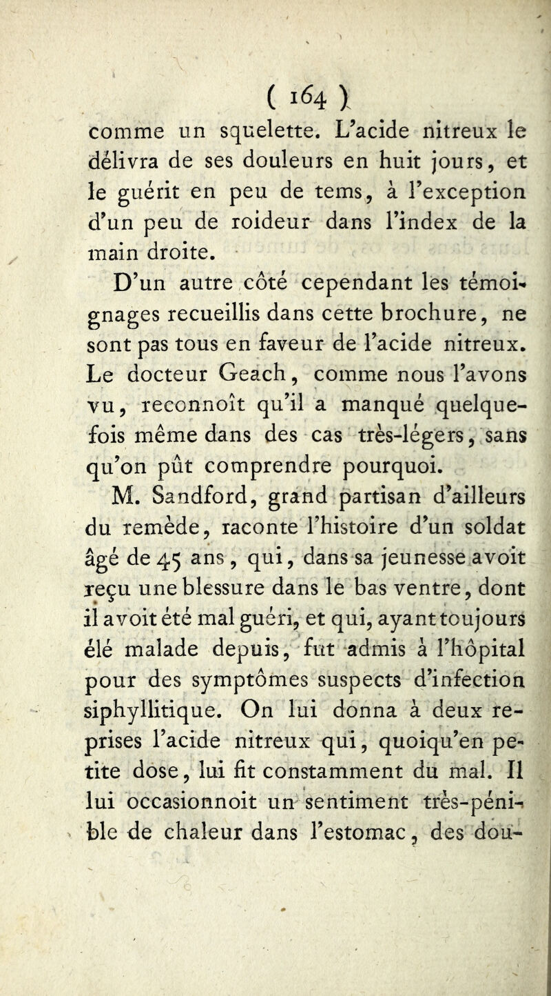 (I41 comme un squelette. L’acide nitreux le délivra de ses douleurs en huit jours, et le guérit en peu de tems, à l’exception d’un peu de roideur dans l’index de la main droite. D’un autre côté cependant lès témoL gnages recueillis dans cette brochure, ne sont pas tous en faveur de l’acide nitreux. Le docteur Geach, comme nous l’avons vu, leconnoît qu’il a manqué quelque- fois même dans des cas très-légers, sans qu’on pût comprendre pourquoi. M. Sandford, grand partisan d’ailleurs du remède , raconte l’histoire d’un soldat âgé de 45 ans , qui, dans sa jeunesse avoit reçu une blessure dans le bas ventre, dont il avoit été mal guéri, et qui, ayant toujours élé malade depuis, fut admis à l’hôpital pour des symptômes suspects d’infection siphyllitique. On lui donna à deux re- prises l’acide nitreux qui, quoiqu’en pe- tite dose, lui fit constamment du mal. Il lui occasionnoit un sentiment très-péni-! ble de chaleur dans l’estomac, des doii-