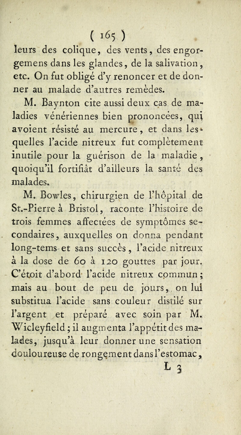 ( ) leurs des colique, des vents, des engor- gemens dans les glandes, de la salivation, etc. On fut obligé d’y renoncer et de don- ner au malade d’autres remèdes. M. Baynton cite aussi deux cas de ma- ladies vénériennes bien prononcées, qui avoient résisté au mercure, et dans les‘ quelles l’acide nitreux fut complètement inutile pour la guérison de la maladie, quoiqu’il fortifiât d’ailleurs la santé des malades.^ M. Bowles, chirurgien de l’hôpital de St.-Pierre à Bristol, raconte l’histoire de trois femmes affectées de symptômes se- condaires, auxquelles on donna pendant long-tems et sans succès, l’acide nitreux à la dose de 6o à 120 gouttes par jour. C’étoit d’abord l’acide nitreux commun ; mais au bout de peu de jours, on lui substitua l’acide sans couleur distilé sur l’argent et préparé avec soin par M* Wicleyfield ; il augmenta l’appétit des ma- lades, jusqu’à leur donner une sensation douloureuse de rongement dans l’estomac, L 3