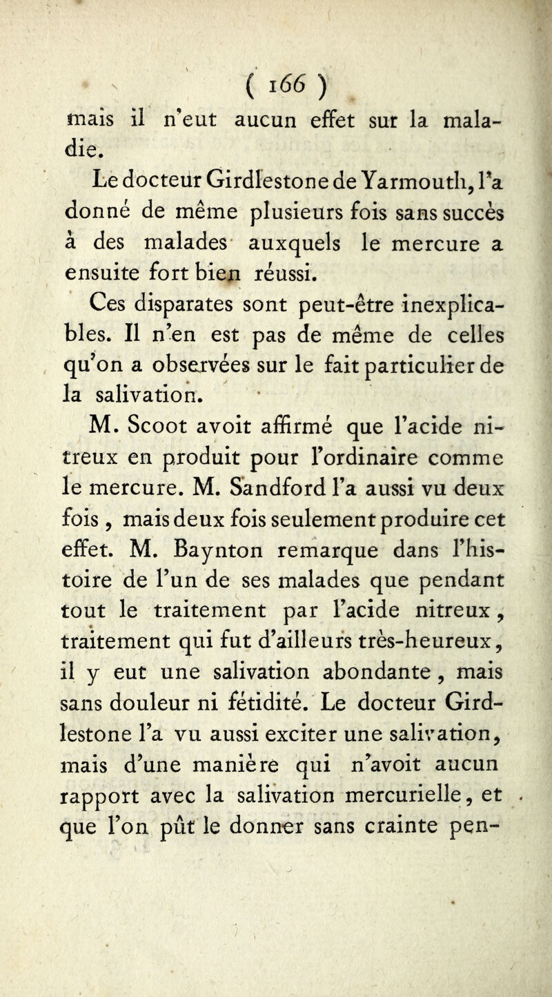 ( ï66 ) mais il n’eut aucun effet sur la mala- die. Le docteiir Girdlestone de Yarmouth, l’a donné de même plusieurs fois sans succès à des malades auxquels le mercure a ensuite fort bien réussi. Ces disparates sont peut-être inexplica- bles. Il n’en est pas de même de celles qu’on a observées sur le fait particulier de la salivation. M. Scoot avoit affirmé que l’acide ni- treux en produit pour l’ordinaire comme le mercure. M. Sandford l’a aussi vu deux fois, mais deux fois seulement produire cet effet. M. Baynton remarque dans l’his- toire de l’un de ses malades que pendant tout le traitement par l’acide nitreux, traitement qui fut d’ailleurs très-heureux, il y eut une salivation abondante, mais sans douleur ni fétidité. Le docteur Gird- lestone l’a vu aussi exciter une salivation, mais d’une manière qui n’avoit aucun rapport avec la salivation mercurielle, et que l’on pût le donner sans crainte pen-