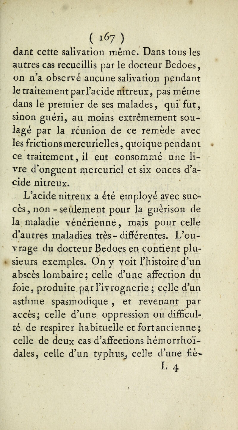 ( 1^7 ) dant cette salivation même. Dans tous les autres cas recueillis par le docteur Bedoes, on n’a observé aucune salivation pendant le traitement par l’acide nitreux, pas même dans le premier de ses malades, qui fut, sinon guéri, au moins extrêmement sou- lagé par la réunion de ce remède avec les frictions mercurielles, quoique pendant ce traitement, il eut consommé une li- vre d’onguent mercuriel et six onces d’a- cide nitreux. L’acide nitreux a été employé avec suc- cès, non-seulement pour la guérison de la maladie vénérienné, mais pour celle d’autres maladies très - différentes. L’ou- vrage du docteur Bedoes en contient plu- • sieurs exemples. On y voit l’bistoire d’un abscès lombaire ; celle d’une affection du foie, produite par l’ivrognerie ; celle d’un asthme spasmodique , et revenant par accès; celle d’une oppression ou difficul- té de respirer habituelle et fort ancienne; celle de deux cas d’affections hémorrhoï- dales, celle d’un typhus, celle d’une fiè-^ li ^