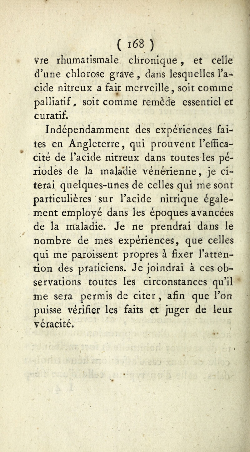 Vre rhumatismale chronique , et celle d’une chlorose grave , dans lesquelles l’a- cide nitreux a fait merveille, soit comme m ' palliatif J soit comme remède essentiel et curatif. Indépendamment des expériences fai- tes en Angleterre, qui prouvent l’effica- cité de l’acide nitreux dans toutes les pé- riodes de la maladie vénérienne, je ci- terai quelques-unes de celles qui me sont particulières sur l’acide nitrique égale- ment employé dans les époques avancées de la maladie. Je ne prendrai dans le nombre de mes expériences, que celles qui me paroissent propres à fixer l’atten- tion des praticiens. Je joindrai à ces ob- servations toutes les circonstances qu’il me sera permis de citer, afin que l’on puisse vérifier les faits et juger de leur véracité.