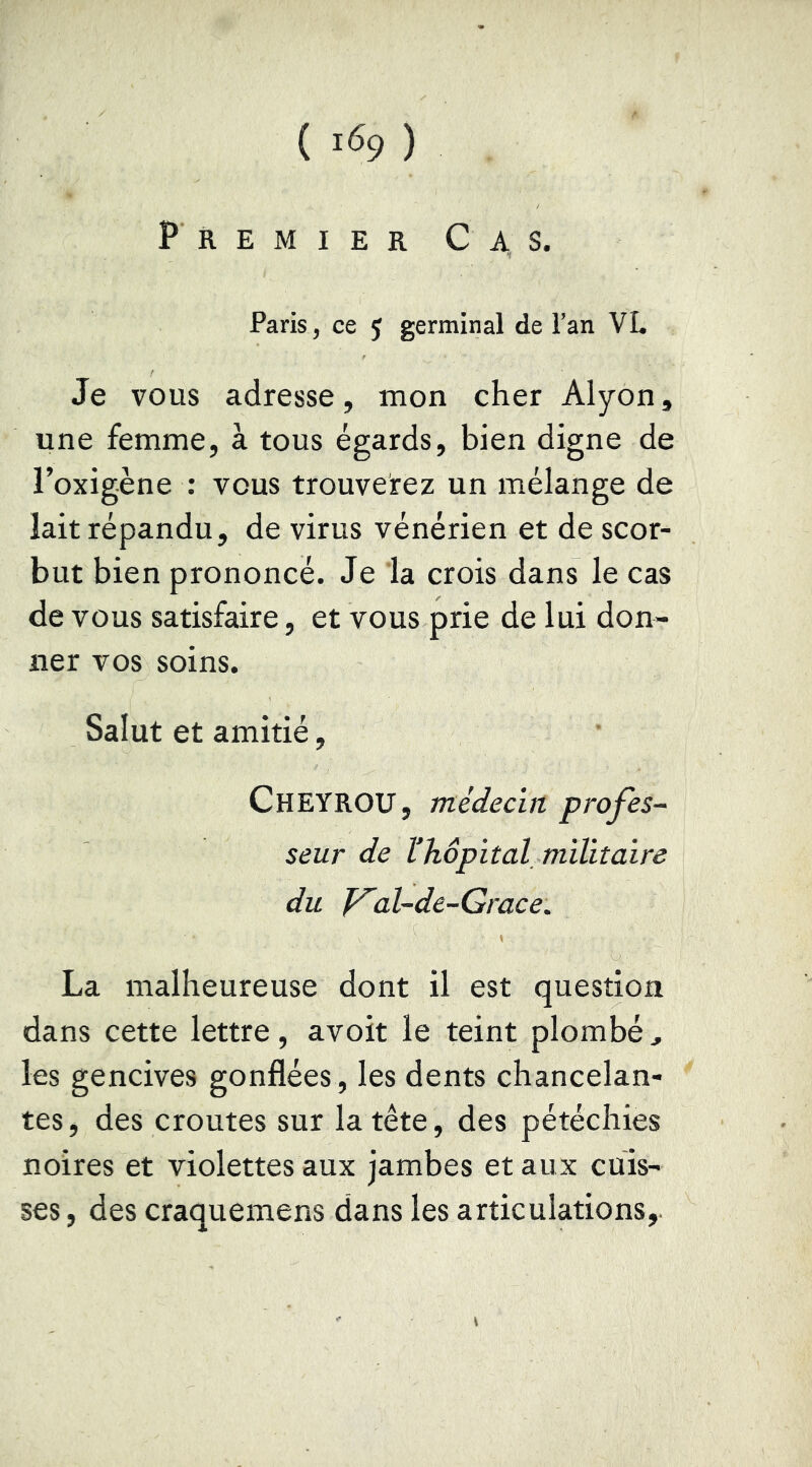 ( ) Premier Cas. Paris, ce J germinal de Tan VL Je vous adresse, mon cher Alyon, une femme, à tous égards, bien digne de l’oxigène : vous trouverez un mélange de lait répandu, de virus vénérien et de scor- but bien prononcé. Je la crois dans le cas de vous satisfaire, et vous prie de lui don- ner vos soins. Salut et amitié, Cheyrou, médecirt profes- seur de thôpital militaire du Val-de-Grace. La malheureuse dont il est question dans cette lettre, avoit le teint plombé, les gencives gonflées, les dents chancelan- tes , des croûtes sur la tête, des pétéchies noires et violettes aux jambes et aux cuis- ses, des craquemens dans les articulations,.