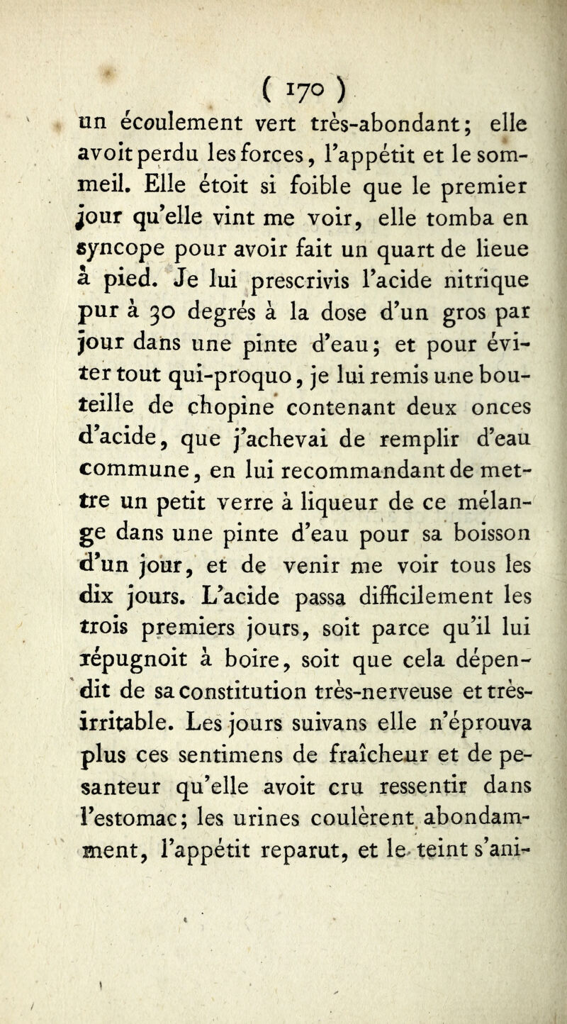 un écoulement vert très-abondant; elle avoit perdu les forces, l’appétit et le som- meil. Elle étoit si foible que le premier jour qu’elle vint me voir, elle tomba en syncope pour avoir fait un quart de lieue a pied. Je lui prescrivis l’acide nitrique pur à 30 degrés à la dose d’un gros par jour dans une pinte d’eau; et pour évi- ter tout qui-proquo, je lui remis une bou- teille de chopine contenant deux onces d’acide, que j’achevai de remplir d’eau commune, en lui recommandant de met- tre un petit verre à liqueur de ce mélan- ge dans une pinte d’eau pour sa boisson d’un jour, et de venir me voir tous les dix jours. L’acide passa difficilement les trois premiers jours, soit parce qu’il lui xépugnoit à boire, soit que cela dépen- dit de sa constitution très-nerveuse et très- irritable. Les jours suivans elle n’éprouva plus ces sentimens de fraîcheur et de pe- santeur qu’elle avoit cru ressentir dans l’estomac; les urines coulèrent a,bondam- ment, l’appétit reparut, et le- teint s’ani-