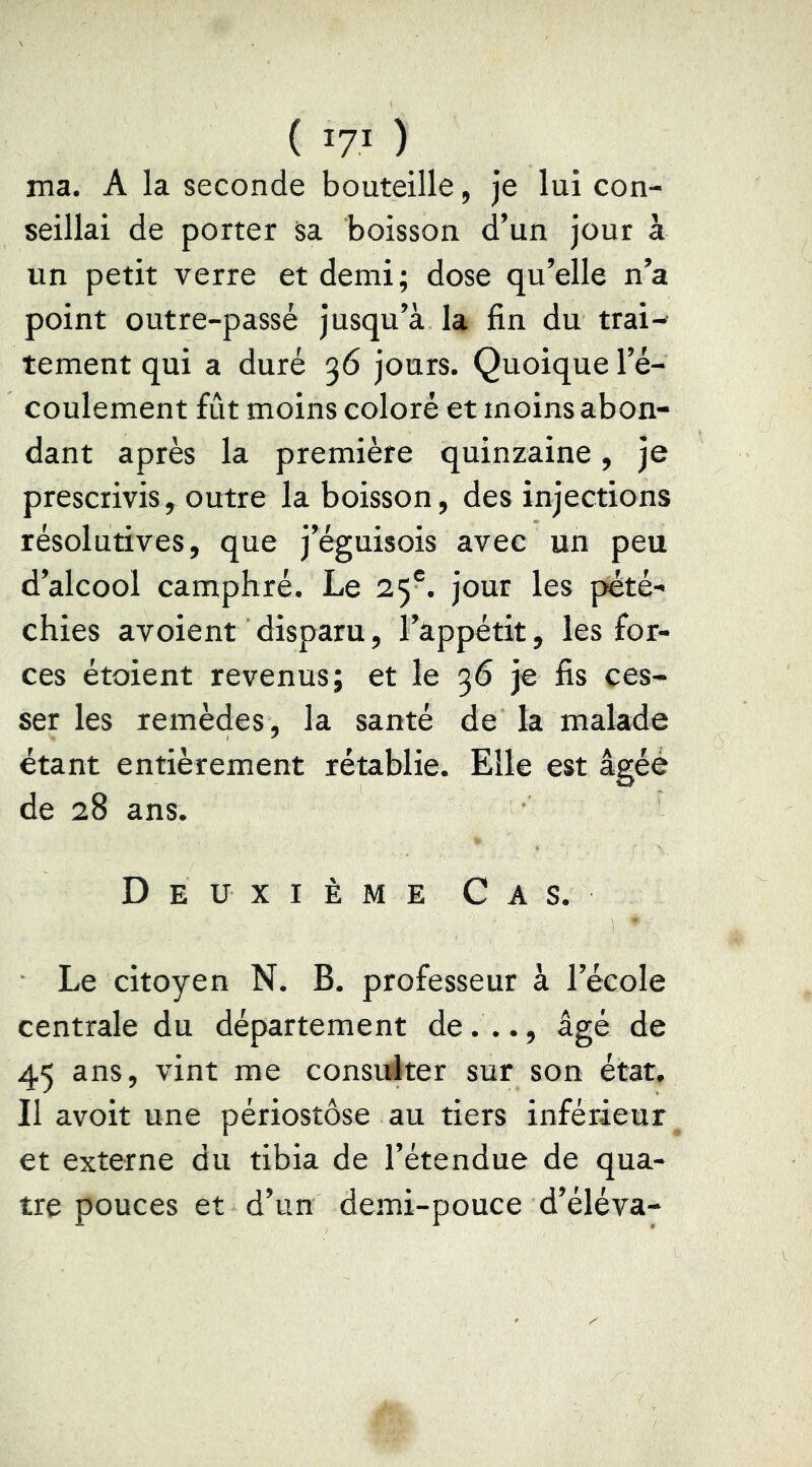 ( lyi ) ma. A la seconde bouteille, je lui con- seillai de porter sa boisson d’un jour à un petit verre et demi; dose qu’elle n’a point outre-passé jusqu’à la fin du trai- tement qui a duré 36 jours. Quoique l’é- coulement fût moins coloré et moins abon- dant après la première quinzaine, je prescrivis, outre la boisson, des injections résolutives, que j’éguisois avec un peu d’alcool camphré. Le 25®. jour les pété- chies avoient disparu, l’âppétit, les for- ces étoient revenus; et le 36 je fis ces- ser les remèdes, la santé de la malade étant entièrement rétablie. Elle est âgée de 28 ans. Deuxième Cas. Le citoyen N. B. professeur à l’école centrale du département de..., âgé de 45 ans, vint me consulter sur son état. Il avoit une périostôse au tiers inférieur et externe du tibia de l’étendue de qua- tre pouces et d’un demi-pouce d’éléva-