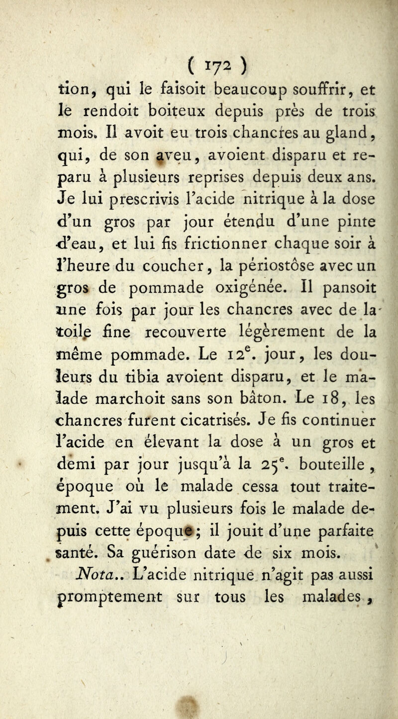 tion, qui le faisoit beaucoup souiffrir, et le rendoit boiteux depuis près de trois mois. Il avoit eu trois chancres au gland, qui, de son §veu, avoient disparu et re- paru à plusieurs reprises depuis deux ans. Je lui prescrivis l’acide nitrique à la dose d’un gros par jour étendu d’une pinte d’eau, et lui fis frictionner chaque soir à l’heure du coucher, la périostôse avec un gros de pommade oxigénée. Il pansoit une fois par jour les chancres avec de la' toilp fine recouverte légèrement de la même pommade. Le 12®. jour, les dou- leurs du tibia avoient disparu, et le ma- lade marchoit sans son bâton. Le 18, les chancres furent cicatrisés. Je fis continuer l’acide en élevant la dose à un gros et demi par jour jusqu’à la 25®. bouteille , époque où le malade cessa tout traite- ment. J’ai vu plusieurs fois le malade de- puis cette époque ; il jouit d’une parfaite santé. Sa guérison date de six mois. Nota.. L’acide nitrique n’agit pas aussi promptement sur tous les malades , J ■