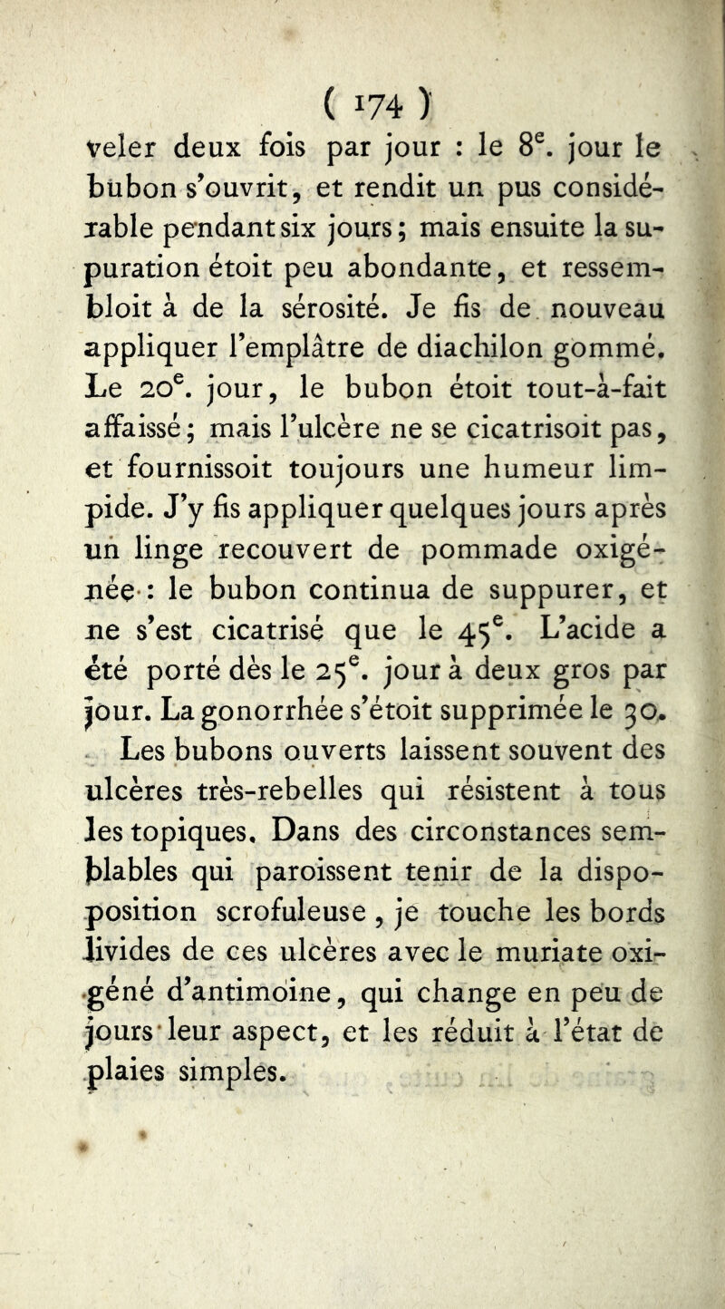 veler deux fois par jour : le 8®. jour le bubon s’ouvrit , et rendit un pus considé- jable pendant six jours ; mais ensuite la su- puration étoit peu abondante, et ressem- bloit à de la sérosité. Je fis de nouveau appliquer l’emplâtre de diachilon gommé. Le 20®. jour, le bubon étoit tout-à-fait affaissé; mais l’ulcère ne se cicatrisoit pas, et fournissoit toujours une humeur lim- pide. J’y fis appliquer quelques jours après un linge recouvert de pommade oxigé- uée-: le bubon continua de suppurer, et ne s’est cicatrisé que le 45®. L’acide a été porté dès le 25®. jour à deux gros par |Our. La gonorrhée s’étoit supprimée le 30, Les bubons ouverts laissent souvent des ulcères très-rebelles qui résistent à tous les topiques. Dans des circonstances sem- jblables qui paroissent tenir de la dispo- position scrofuleuse , je touche les bords livides de ces ulcères avec le muriate oxi- •géné d’antimoine, qui change en peu de jours leur aspect, et les réduit à l’état de plaies simples.