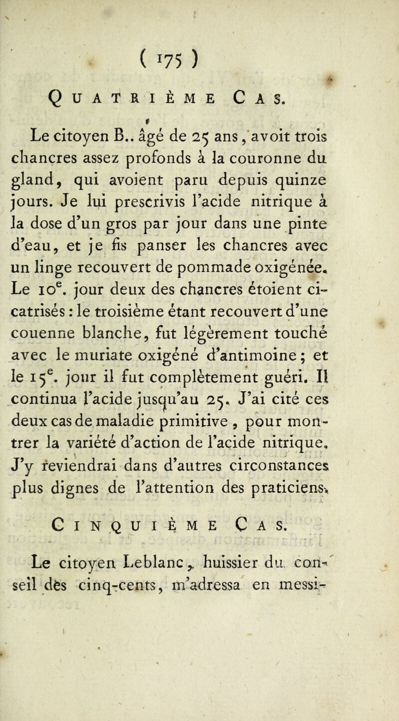 { -75 ) Quatrième Cas. f Le citoyen B., âgé de 25 ans, avoit trois chancres assez profonds à la couronne du gland, qui avoient paru depuis quinze jours. Je lui prescrivis l’acide nitrique à la dose d’un gros par jour dans une pinte d’eau, et je fis panser les chancres avec un linge recouvert de pommade oxigénée. Le 10®. jour deux des chancres étoient ci- catrisés : le troisième étant recouvert d’une couenne blanche, fut légèrement touché avec le muriate oxigéné d’antimoine ; et le 15®. jour il fut complètement guéri. Il continua l’acide jusqu’au 25. J’ai cité ces deux cas de maladie primitive , pour mon- trer la variété d’action de l’acide nitrique. J’y reviendrai dans d’autres circonstances plus dignes de l’attention des praticiens^, Cinquième Cas. Le citoyen Leblanc ,, huissier du, con seîl dès cinq-cents, m’adressa en messi-