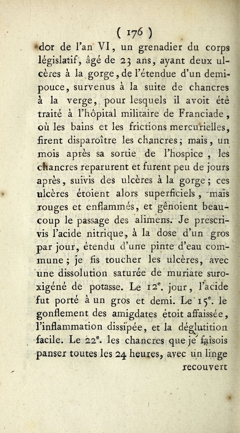 *dor de l’an VI, un grenadier du corps législatif, âgé de 23 ans, ayant deux ul- cères à la gorge, de l’étendue d’un demi- pouce, survenus à la suite de chancres à la verge,, pour lesquels il avoit été traité à l’hôpital militaire de Franciade , où les bains et les frictions mercurie.lles, firent disparoître les chancres ; mais, un mois après sa sortie de l’hospice , les chancres reparurent et furent peu de jours après, suivis des ulcères à la gorge ; ces ulcères étoient alors superficiels , 'mais xouges et enflammés, et gênoient beau- coup le passage des alimens. Je prescri- vis l’acide nitrique, à la dose d’un gros par jour, étendu d’une pinte d’eau com- mune ; je fis toucher les ulcères, avec une dissolution saturée de muriate suro- xigéné de potasse. Le 12®. jour, l’acide fut porté à un gros et demi. Le 15®. le gonflement des amigdates étoit affaissée , l’inflammation dissipée, et la déglutition facile. Le 22®. les chancres que je^ f^isois panser toutes les 24 heures, avec un linge recouvert