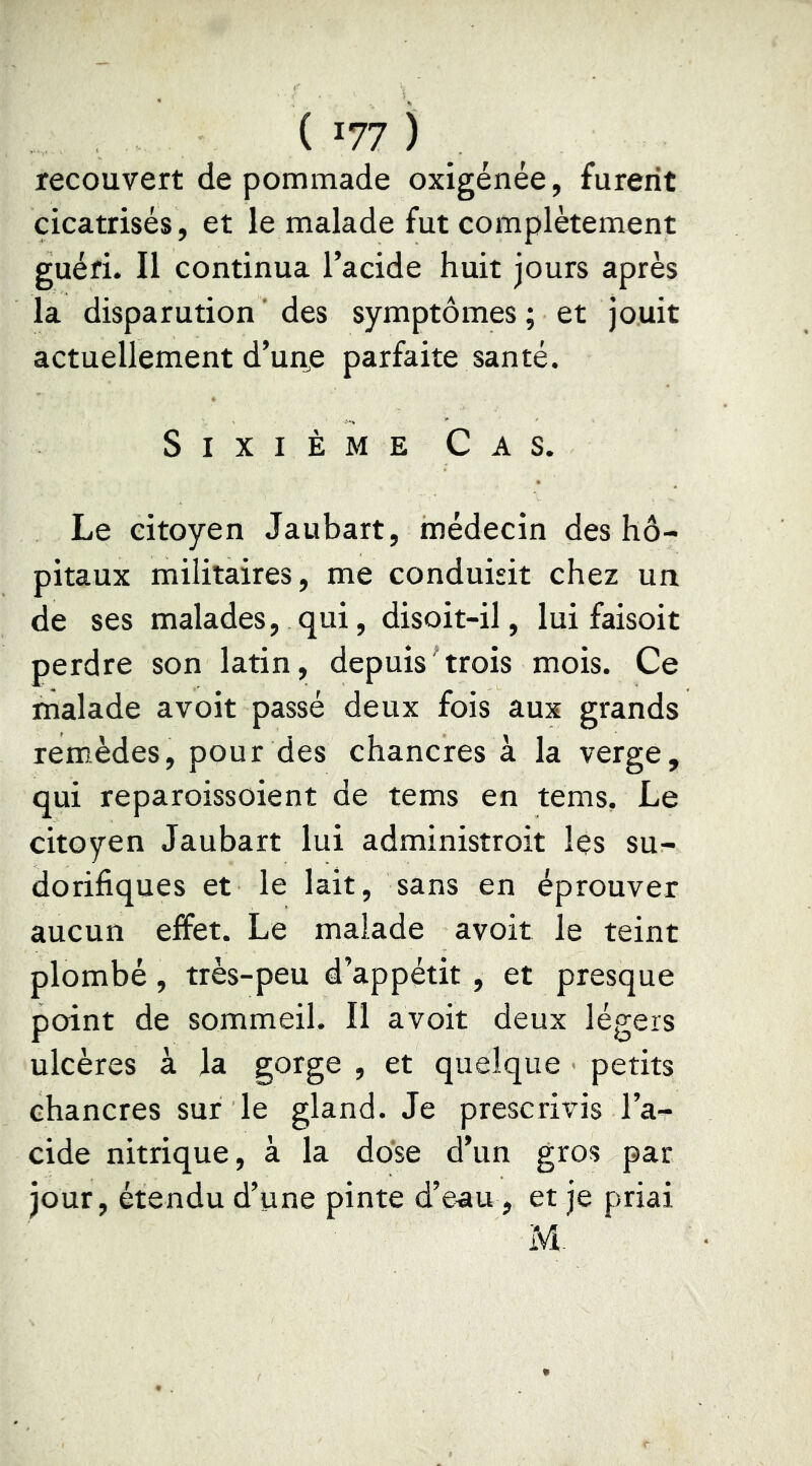 recouvert de pommade oxigénée, furent cicatrisés, et le malade fut complètement guéri. Il continua l’acide huit jours après la disparution'des symptômes; et jouit actuellement d’uue parfaite santé. Sixième Cas. Le citoyen Jaubart, médecin des hô- pitaux militaires, me conduisit chez un de ses malades, qui, disoit-il, lui faisoit perdre son latin, depuis trois mois. Ce malade avoit passé deux fois aux grands remèdes, pour des chancres à la verge, qui reparoissoient de tems en tems. Le citoyen Jaubart lui administroit les su- dorifiques et le lait, sans en éprouver aucun effet. Le malade avoit le teint plombé, très-peu d’appétit , et presque point de sommeil. Il avoit deux légers ulcères à la gorge , et quelque petits chancres sur le gland. Je prescrivis l’ar eide nitrique, à la dose d’un gros par jour, étendu d’une pinte d’e^u , et je priai