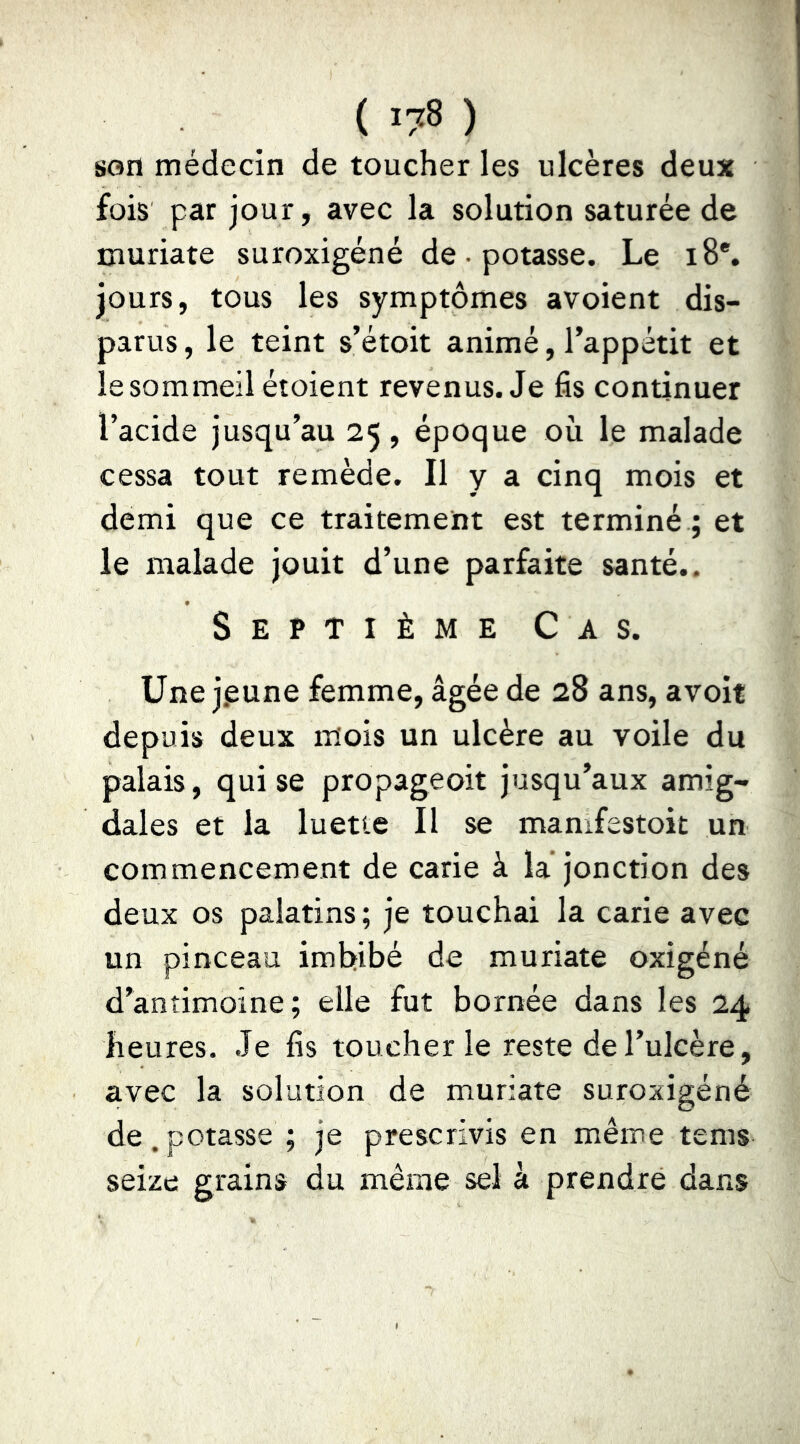 son médecin de toucher les ulcères deux fois par jour, avec la solution saturée de muriate suroxigéné de • potasse. Le 18*, jours, tous les symptômes avoient dis- parus , le teint s’étoit animé, l’appétit et le sommeil étoient revenus. Je fis continuer l’acide jusqu’au 25, époque où le malade cessa tout remède. Il y a cinq mois et demi que ce traitement est terminé ; et le malade jouit d’une parfaite santé.. Septième Cas. Une j.eune femme, âgée de 28 ans, avoit depuis deux mois un ulcère au voile du palais, qui se propageoit jusqu’aux amig- dales et la luette II se mamfestoit un commencement de carie à la’jonction des deux os palatins ; je touchai la carie avec un pinceau imbibé de muriate oxigéné d’anîimoine; elle fut bornée dans les 24 heures. Je fis toucher le reste de l’ulcère, avec la solution de muriate suroxigéné de.potasse ; je prescrivis en même tems seize grains du même sel à prendre dans