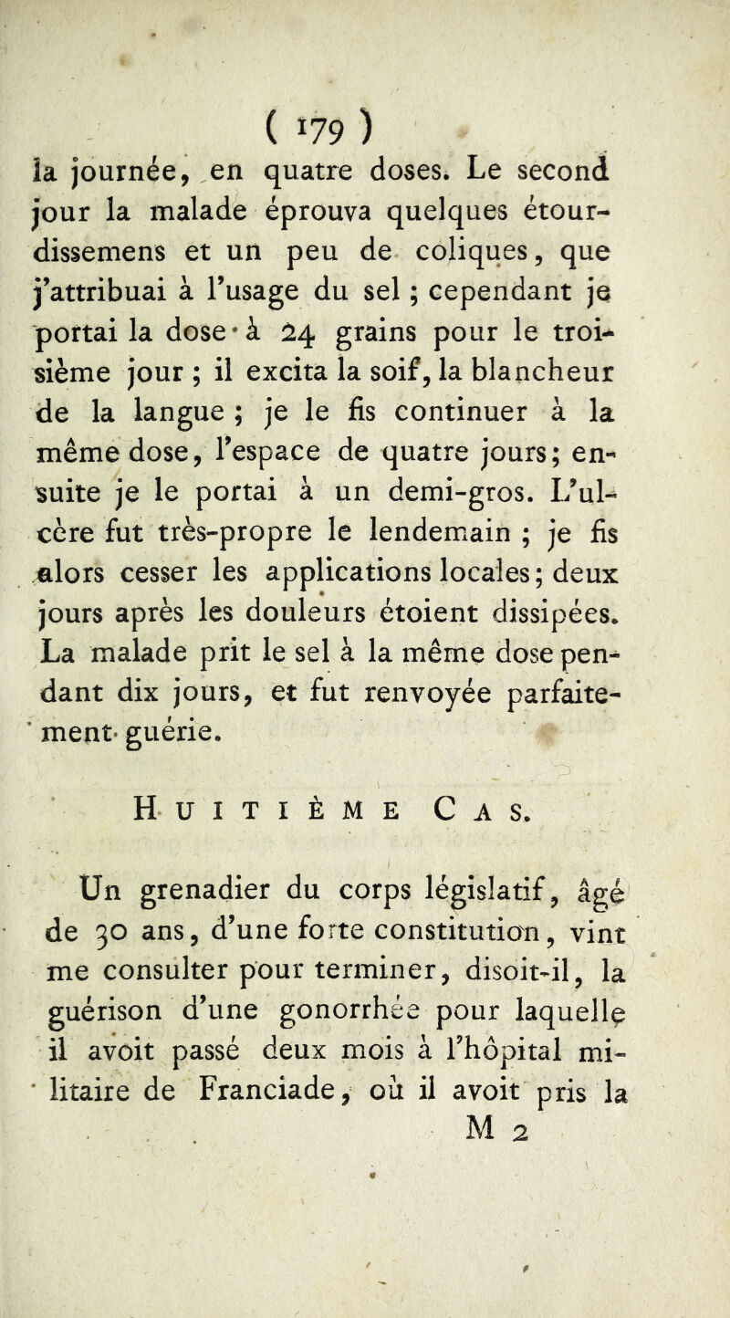 la journée, en quatre doses. Le second jour la malade éprouva quelques étour- dissemens et un peu de cojiques, que j’attribuai à l’usage du sel ; cependant je portai la dose‘à 24 grains pour le troi- sième jour ; il excita la soif, la blancheur de la langue ; je le fis continuer à la même dose, l’espace de quatre jours; en- suite je le portai à un demi-gros. L’ul- cère fut très-propre le lendemain ; je fis mlors cesser les applications locales; deux jours après les douleurs étoient dissipées. La malade prit le sel à la même dose pen- dant dix jours, et fut renvoyée parfaite- ■ ment- guérie. Huitième Cas. Un grenadier du corps législatif, âgé de 30 ans, d’une forte constitution, vint me consulter pour terminer, disoit-il, la guérison d’une gonorrhée pour laquelle il avoir passé deux mois à l’hôpital mi- • litaire de Franciade, où il avoir pris la M 2