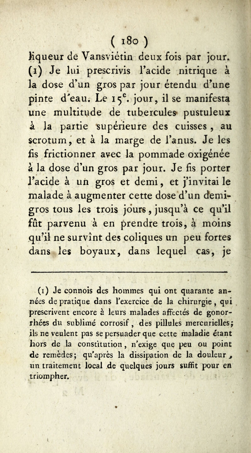 ( ï8o ) Kqueur de Vansvietin deux fois par jour, (i) Je lui prescrivis l’acide nitrique à la dose d’un gros par jour étendu d’une pinte d'eau. Le 15®. jour, il se manifesta une multitude de tubercule» pustuleux à la partie ^supérieure des cuisses , au scrotum j et à la marge de l’anus. Je les fis frictionner avec la pommade oxigénée à la dose d’un gros par jour. Je fis porter l’acide à uii gros et demi, et j’invitai le malade à augmenter cette dose d’un demi- gros tous les trois jours, jusqu’à ce qu’il fût parvenu à en prendre trois, à moins qu’il ne survînt des coliques un peu fortes dans les boyaux, dans lequel cas, je (i) Je cpnnois des hommes qui ont quarante an- nées de pratique dans Texercice de la chirurgie, qui prescrivent encore à leurs malades affectés de gonor- rhées du sublimé corrosif, des pillules mercurielles; ils ne veulent pas se persuader que cette maladie étant hors de la constitution, n'exige que peu ou point de remèdes; qu'après la dissipation de la douleur^ un traitement local de quelques jours suffit pour en triompher.