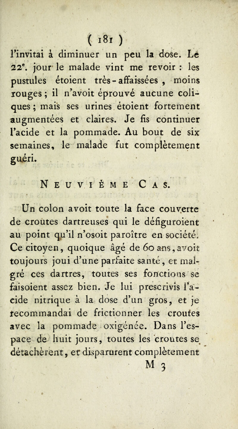 l’invitai à diminuer un peu la dose. Le 22®. jour le malade vint me revoir : les pustules étoient très-affaissées , moins rouges ; il n’avoit éprouvé aucune coli- ques; mais ses urines, étoient fortement augmentées et claires. Je fis continuer l’acide et la pommade. Au bout de six semaines, le malade fut complètement gujéri. NeuviémeCas. Un colon avoit toute la face couverte de croûtes dartreuses qui le défiguroient au point qn’il n’osoit paroître en société. Ce citoyen, quoique âgé de 6o ans, avoit toujours joui d’une parfaite santé, et mal- gré ces dartres, toutes ses fonctions se faisoient assez bien. Je lui prescrivis l’a- cide nitrique à la dose d’un gros, et je recommandai de frictionner les croûtes avec la pommade oxigénée. Dans l’es- pace de huit jours, toutes les croûtes se_ détachèrent , et disparurent complètement M 3