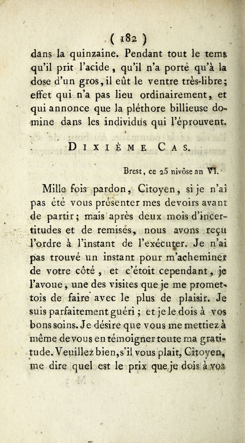 ( ) dâns la quinzaine. Pendant tout le tem& qu’il prit l’acide, qu’il n’a porté qu’à la dose d’un gros,il eût le ventre très-libre; effet qui n’a pas lieu ordinairement, et qui annonce que la pléthore billieuse do- -mine dans les individus qui l’éprouvent. Dixième Cas. Brest, ce aS nivôse an V!. Mille fois pardon. Citoyen, si je n’ai pas été vous présenter mes devoirs avant de partir; mais après deux mois d’incer- titudes et de remises, nous avons reçu l’ordre à l’instant de l’exécuter. Je ri’ai pas trouvé un instant pour m’acheminer de votre côté , et c’étoit cependant, je l’avoue j une des visites que je me promet- tois de faire avec le plus de plaisir. Je suis parfaitement guéri ; et je le dois à vos bons soins. Je désire que vous me mettiez à même de vous en témoigner toute ma grati-' tude. Veuillez bien,s’il vous plait, Citoyen, me dire quel est le prix que je dois à .voa
