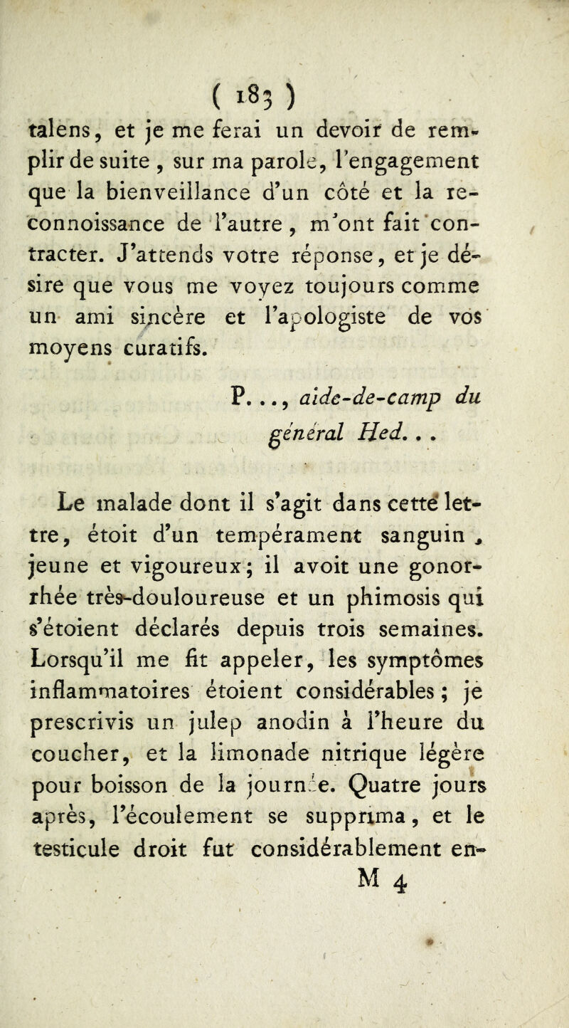 talens, et je me ferai un devoir de rem- plir de suite , sur ma parole, l’engagement que la bienveillance d’un côté et la le- connoissance de l’autre, m’ont fait con- tracter. J’attends votre réponse, et je dé- sire que vous me voyez toujours comme un ami sincère et l’apologiste de vos moyens curatifs. P. .., alde-de-camp du général Hed., . Le malade dont il s’agit dans cette' let- tre, étoit d’un tempérament sanguin , jeune et vigoureux ; il avoit une gonor- rhée trè»-douloureuse et un phimosis qui s’étoient déclarés depuis trois semaines. Lorsqu’il me fit appeler , les symptômes inflammatoires étoient considérables; je prescrivis un julep anodin à l’heure du coucher, et la limonade nitrique légère pour boisson de la journde. Quatre jours après, l’écoulement se supprima, et le testicule droit fut considérablement en- M 4