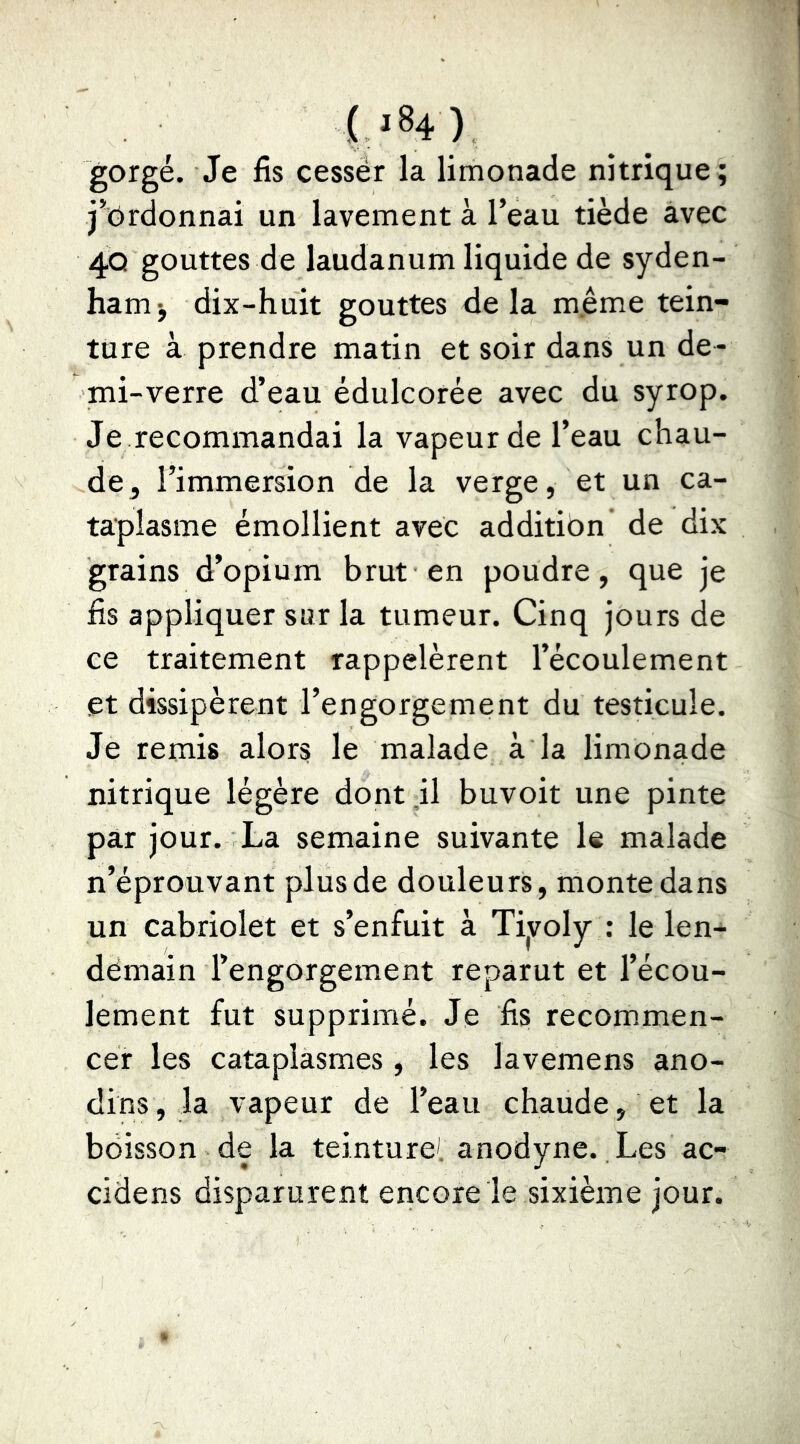 UH) gorgé. Je fis cesser la limonade nitrique; j*Ordonnai un lavement à l’eau tiède avec 4Q gouttes de laudanum liquide de syden- hamj dix-huit gouttes delà m.ême tein- ture à prendre matin et soir dans un de- mi-verre d’eau édulcorée avec du syrop. Je recommandai la vapeur de l’eau chau- de ^ l’immersion de la verge, et un ca- taplasme émollient avec additibn' de dix grains d’opium brut en poudre, que je fis appliquer sur la tumeur. Cinq jours de ce traitement rappelèrent l’écoulement et dissipèrent l’engorgement du testicule. Je remis alors le malade à la limonade nitrique légère dont il buvoit une pinte par jour. La semaine suivante le malade n’éprouvant plus de douleurs, monte dans un cabriolet et s’enfuit à Tiyoly : le len- demain l’engorgement reparut et l’écou- lement fut supprimé. Je fis recommen- cer les cataplasmes, les lavemens ano- dins, la vapeur de l’eau chaude, et la boisson de la teinture', anodyne.. Les ac- cidens disparurent encore le sixième jour.