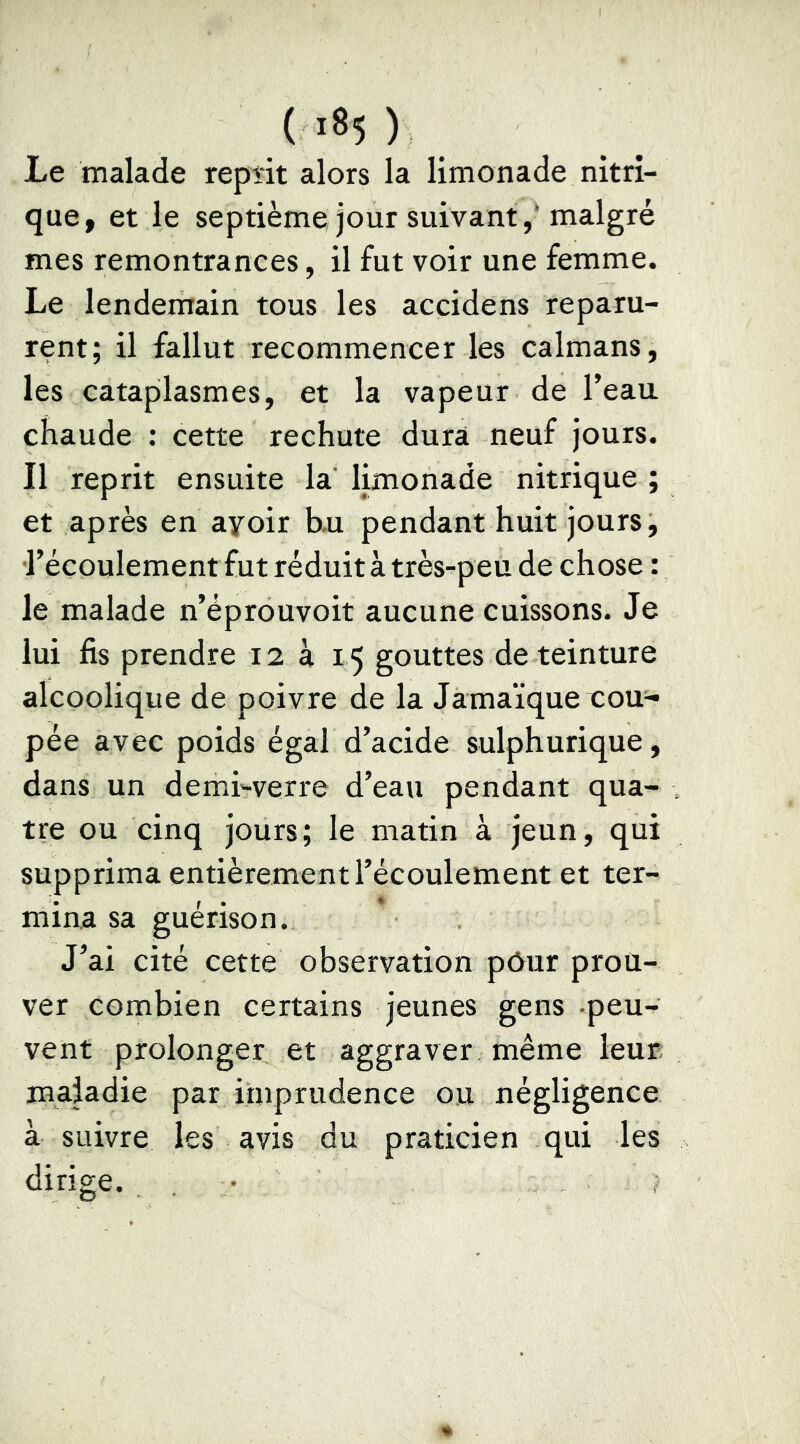 Le malade repîit alors la limonade nitri- que, et le septième jour suivant,'malgré mes remontrances, il fut voir une femme. Le lendemain tous les accidens reparu- rent; il fallut recommencer les caïmans, les cataplasmes, et la vapeur de Teau chaude : cette rechute dura neuf jours. Il reprit ensuite la’ limonade nitrique ; et après en ayoir b.u pendant huit jours, récoulementfut réduit à très-peu de chose : le malade n’éprouvoit aucune cuissons. Je lui fis prendre 12 à 15 gouttes de teinture alcoolique de poivre de la Jamaïque tou^- pée avec poids égal d’acide sulphurique, dans un demi-verre d’eau pendant qua- tre ou cinq jours; le matin à jeun, qui supprima entièrement l’écoulement et ter- mina sa guérison. J’ai cité cette observation pôur prou- ver combien certains jeunes gens peu- vent prolonger et aggraver même leur; maladie par imprudence ou négligence à suivre les avis du praticien qui les dirige. . •
