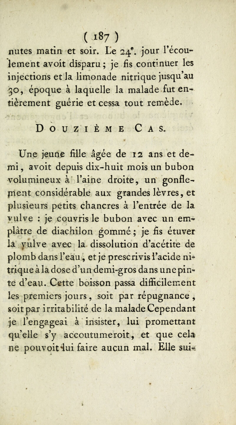 nutes matin et soir. Le 24*. jour l’écou- lement avoit disparu; je fis continuer les injections et la limonade nitrique jusqu’au 30, époque à laquelle la malade fut en- tièrement guérie et cessa tout remède. Douzième Cas. Une jeune fille âgée de 12 ans et de- mi , avoit depuis dix-huit mois un bubon volumineux à l’aine droite, un gonfle- plent considérable aux grandes lèvres, et plusieurs petits chancres à l’entrée de la vulve ; je couvris le bubon avec un em- plâtre de diachilon gommé ; je fis étuver là yulve avec la dissolution d’acétite de plomb dans l’eau, et je prescrivis l’acide ni- trique à la dose d’un demi-gros dans une pin- te d’eau. Cette boisson passa difficilement les premiers jours, soit par répugnance , soit par irritabilité de la malade Cependant je l’engageai à insister, lui promettant qu’elle s’y accoutumeroit, et que cela ne pouvoit'lui faire aucun mal. Elle sui-.
