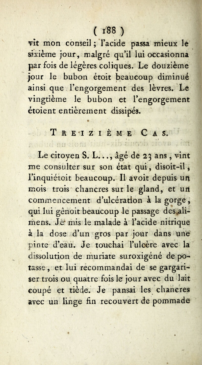 (ï88) vît mon conseil ; l’acide passa mieux le sixième jour, malgré qu’il lui occasionna par fois de légères coliques. Le douzième jour le bubon étoit beaucoup diminué ainsi que l’engorgement des lèvres. Le vingtième le bubon et l’engorgement étoient entièrement dissipés. Treizième Cas. Le citoyen S. L..., âgé de 25 ans , vint me consulter sur son état qui, disoit-il * l’inquiétoit beaucoup. Il avoit depuis un mois trois chancres sur le gland, et un commencement d’ulcération à la gorge, qui lui gênoit beaucoup le passage des,ali- mens. Je* mis le malade à l’acide nitrique à la dose d’un gros par jour dans une pinte d’eau. Je touchai l’ulcère avec la dissolution de muriate suroxigéné de po- tasse, et lui recommandai de se gargari- ser trois ou quatre fois le jour avec du lait coupé et tiède. Je pansai les chancres avec un linge fin recouvert de pommade